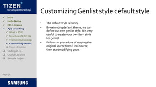 Developer Workshop
Customizing Genlist style default style
• The default style is boring
• By extending default theme, we can
define our own genlist style. It is very
useful to create your own item style
for genlist
• Follow the procedure of copying the
original source fromTizen source,
then start modifying yours
Page 48
 Intro
 Hello Native
 EFL Libraries
 App Layouting
 What is EDJE
 Structure of EDC file
 Theme in Native App
 Customizing Genlist
 Tizen UI Builder
 Coding in C++
 Useful Libraries
 Sample Project
 