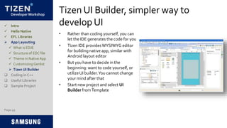 Developer Workshop
Tizen UI Builder, simpler way to
develop UI
• Rather than coding yourself, you can
let the IDE generates the code for you
• Tizen IDE providesWYSIWYG editor
for building native app, similar with
Android layout editor
• But you have to decide in the
beginning: want to code yourself, or
utilize UI builder.You cannot change
your mind after that
• Start new project and select UI
Builder fromTemplate
Page 49
 Intro
 Hello Native
 EFL Libraries
 App Layouting
 What is EDJE
 Structure of EDC file
 Theme in Native App
 Customizing Genlist
 Tizen UI Builder
 Coding in C++
 Useful Libraries
 Sample Project
 