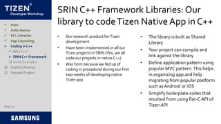 Developer Workshop
SRIN C++ Framework Libraries: Our
library to codeTizen NativeApp in C++
• Our research product forTizen
development
• Have been implemented in all our
Tizen projects in SRIN (Yes, we all
code our projects in native C++)
• Was born because we fed up of
coding in procedural during our first
two-weeks of developing native
Tizen app
• The library is built as Shared
Library
• Your project can compile and
link against the library
• Define application pattern using
popular MVC pattern.This helps
in organizing app and help
migrating from popular platform
such as Android or iOS
• Simplify boilerplate codes that
resulted from using flat-C API of
Tizen API
 Intro
 Hello Native
 EFL Libraries
 App Layouting
 Coding in C++
 Why C++?
 SRIN C++ Framework
 Some Examples
 Useful Libraries
 Sample Project
Page 51
 