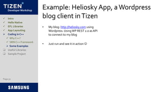 Developer Workshop
Example: Heliosky App, aWordpress
blog client inTizen
• My blog: http://heliosky.com using
Wordpress. UsingWP REST 2.0 as API
to connect to my blog
• Just run and see it in action 
 Intro
 Hello Native
 EFL Libraries
 App Layouting
 Coding in C++
 Why C++?
 SRIN C++ Framework
 Some Examples
 Useful Libraries
 Sample Project
Page 52
 