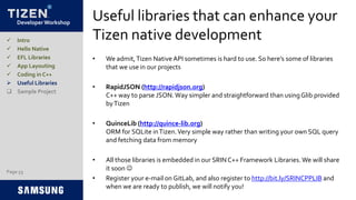 Developer Workshop
Useful libraries that can enhance your
Tizen native development
• We admit,Tizen Native API sometimes is hard to use. So here’s some of libraries
that we use in our projects
• RapidJSON (http://rapidjson.org)
C++ way to parse JSON.Way simpler and straightforward than usingGlib provided
byTizen
• QuinceLib (http://quince-lib.org)
ORM for SQLite inTizen.Very simple way rather than writing your own SQL query
and fetching data from memory
• All those libraries is embedded in our SRINC++ Framework Libraries. We will share
it soon 
• Register your e-mail on GitLab, and also register to http://bit.ly/SRINCPPLIB and
when we are ready to publish, we will notify you!
 Intro
 Hello Native
 EFL Libraries
 App Layouting
 Coding in C++
 Useful Libraries
 Sample Project
Page 53
 