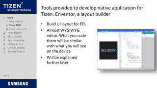 Developer Workshop Tools provided to develop native application for
Tizen: Enventor, a layout builder
• Build UI layout for EFL
• AlmostWYSIWYG
editor.What you code
there will be similar
with what you will see
on the device
• Will be explained
further later
 Intro
 Why Native?
 Tizen SDK
 Tizen NativeAPI
 Hello Native
 EFL Libraries
 App Layouting
 Coding in C++
 Useful Libraries
 Sample Project
Page 8
 