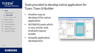 Developer Workshop Tools provided to develop native application for
Tizen:Tizen UI Builder
• Another way to
develop UI for native
application
• WYSIWYG tools which
is very similar with
Android’s layout
builder
• Simplify application
development
 Intro
 Why Native?
 Tizen SDK
 Tizen NativeAPI
 Hello Native
 EFL Libraries
 App Layouting
 Coding in C++
 Useful Libraries
 Sample Project
Page 9
 