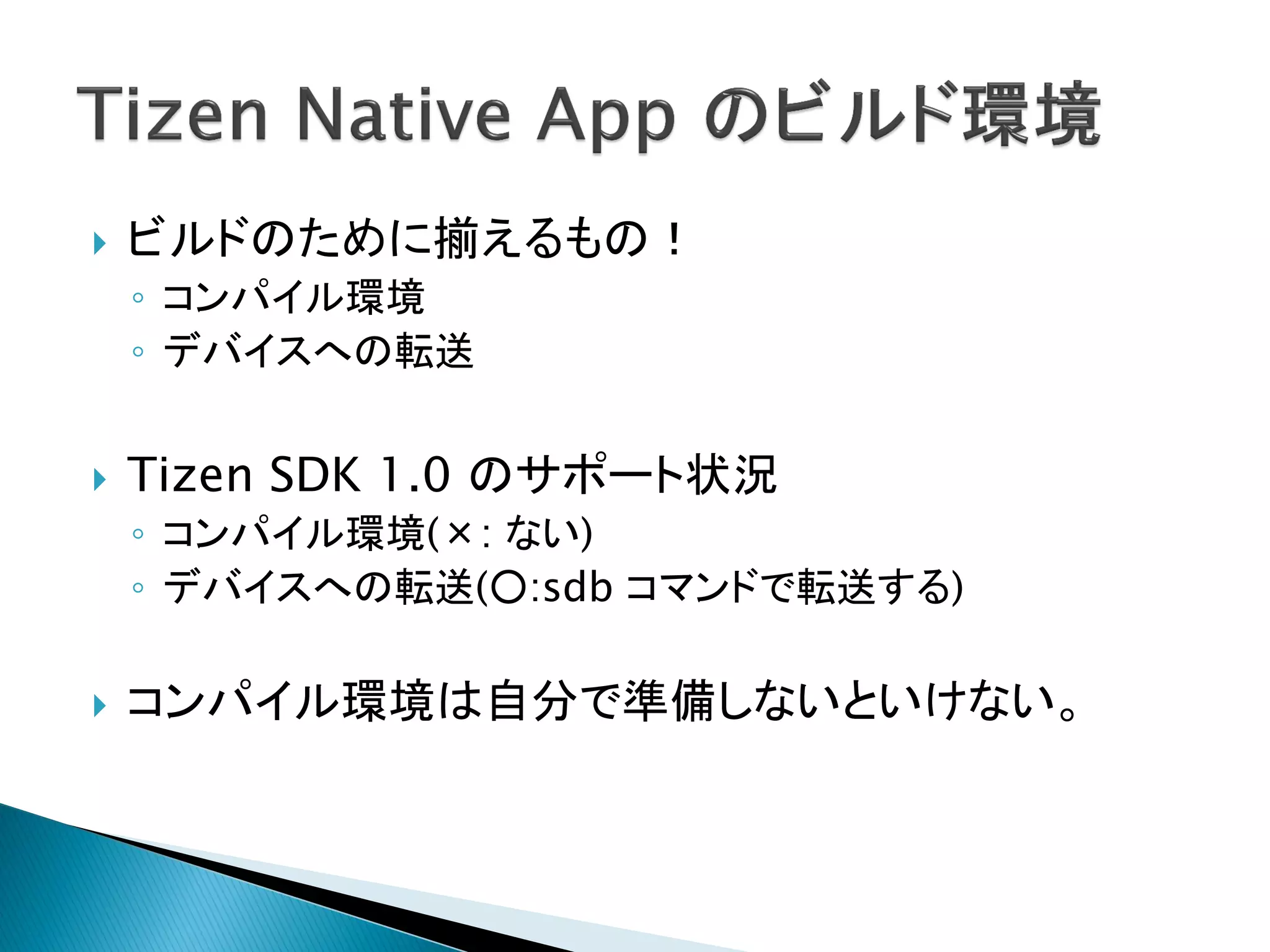    ビルドのために揃えるもの！
    ◦ コンパイル環境
    ◦ デバイスへの転送


   Tizen SDK 1.0 のサポート状況
    ◦ コンパイル環境(×: ない)
    ◦ デバイスへの転送(○:sdb コマンドで転送する)

   コンパイル環境は自分で準備しないといけない。
 
