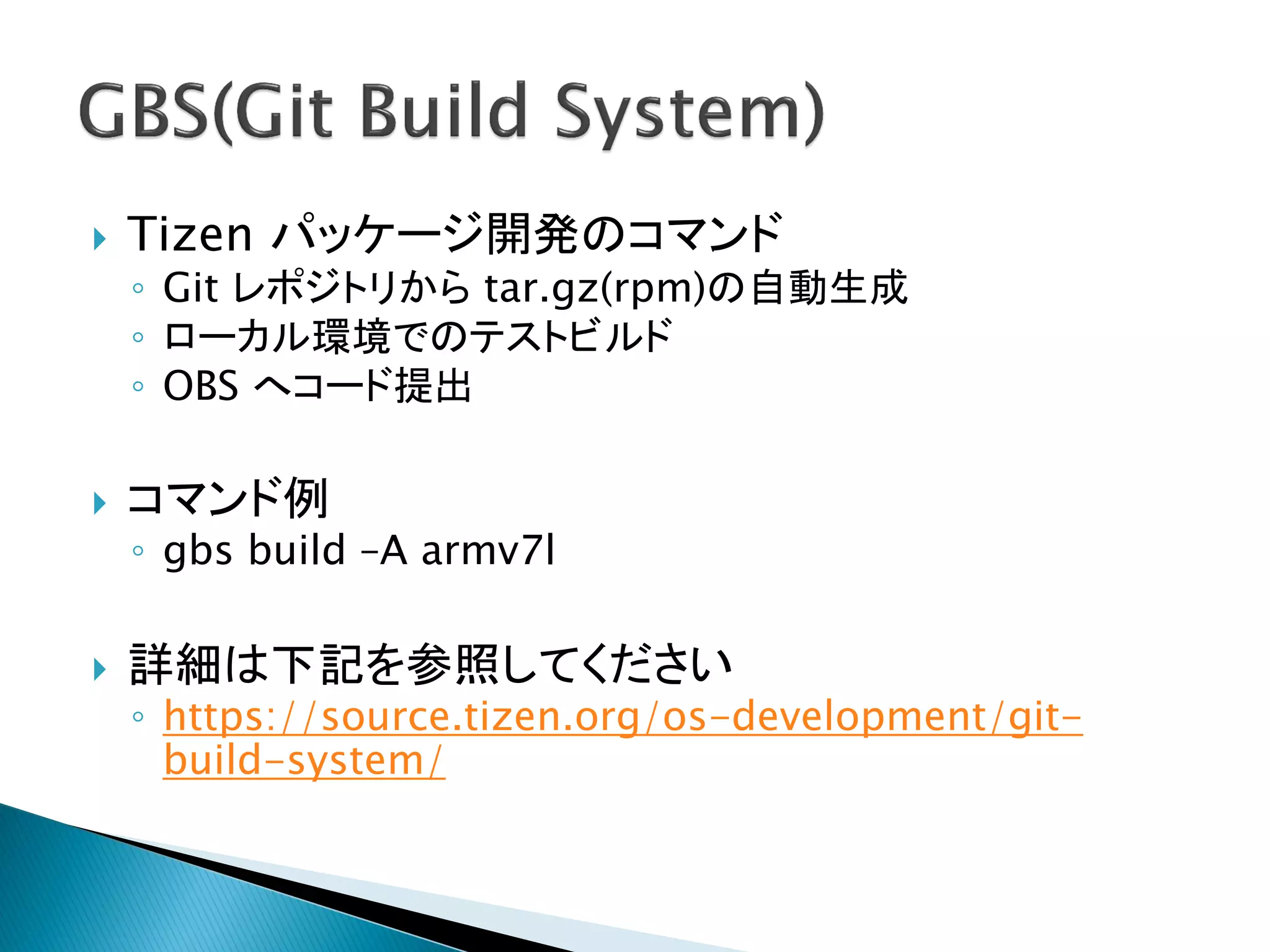    Tizen パッケージ開発のコマンド
    ◦ Git レポジトリから tar.gz(rpm)の自動生成
    ◦ ローカル環境でのテストビルド
    ◦ OBS へコード提出

   コマンド例
    ◦ gbs build –A armv7l

   詳細は下記を参照してください
    ◦ https://source.tizen.org/os-development/git-
      build-system/
 