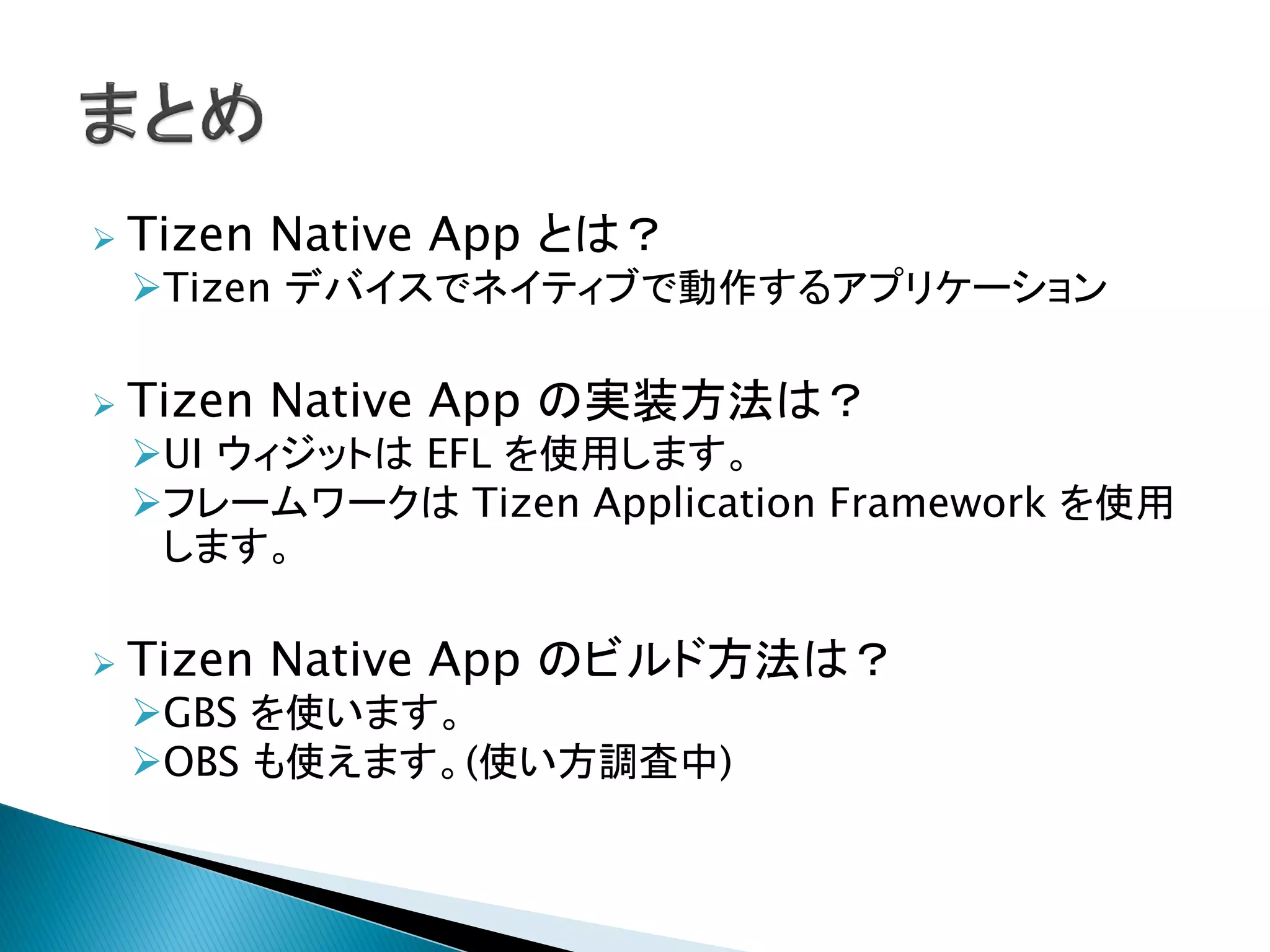    Tizen Native App とは？
    Tizen デバイスでネイティブで動作するアプリケーション

   Tizen Native App の実装方法は？
    UI ウィジットは EFL を使用します。
    フレームワークは Tizen Application Framework を使用
     します。

   Tizen Native App のビルド方法は？
    GBS を使います。
    OBS も使えます。(使い方調査中)
 