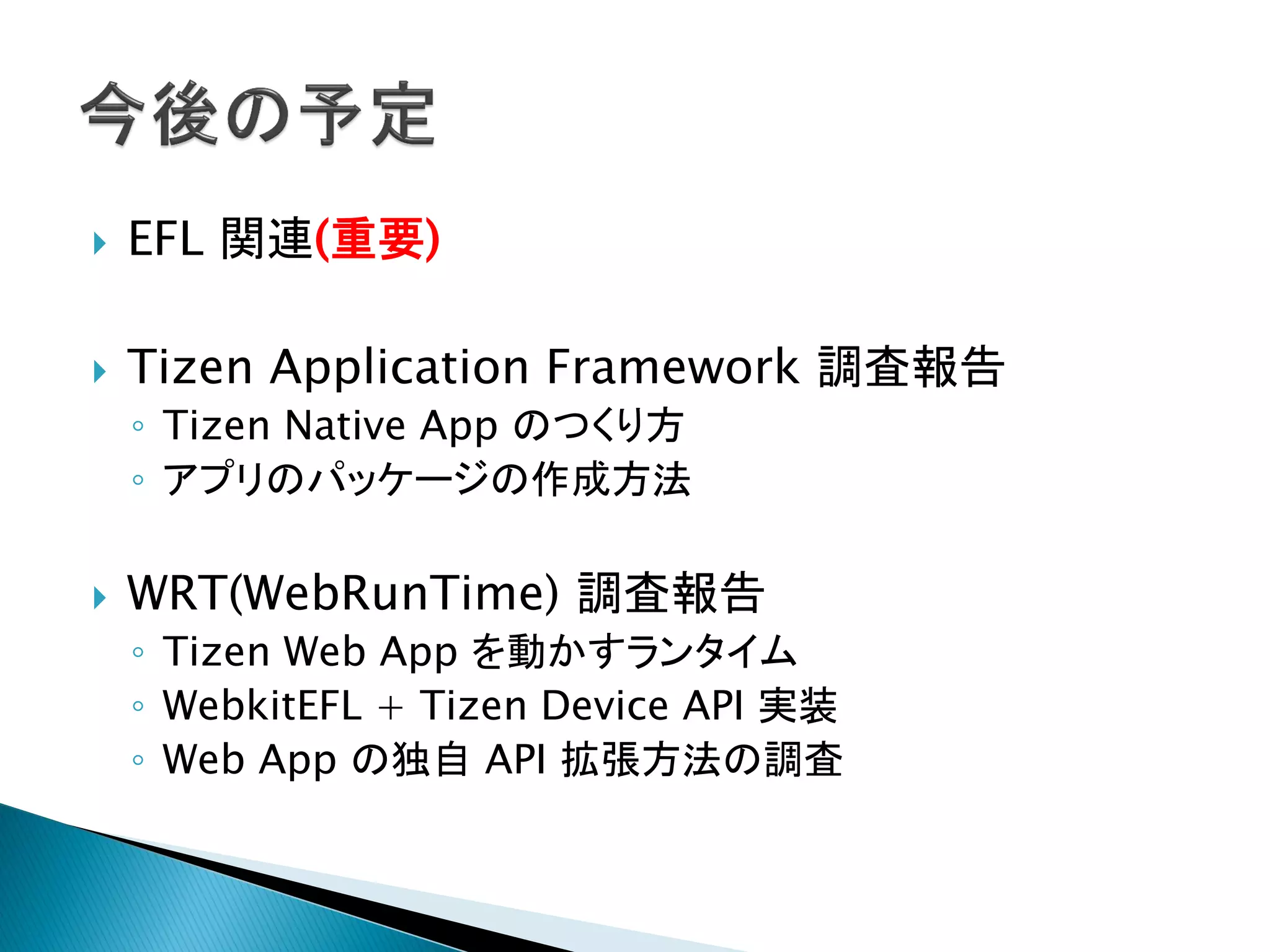    EFL 関連(重要)

   Tizen Application Framework 調査報告
    ◦ Tizen Native App のつくり方
    ◦ アプリのパッケージの作成方法

   WRT(WebRunTime) 調査報告
    ◦ Tizen Web App を動かすランタイム
    ◦ WebkitEFL + Tizen Device API 実装
    ◦ Web App の独自 API 拡張方法の調査
 