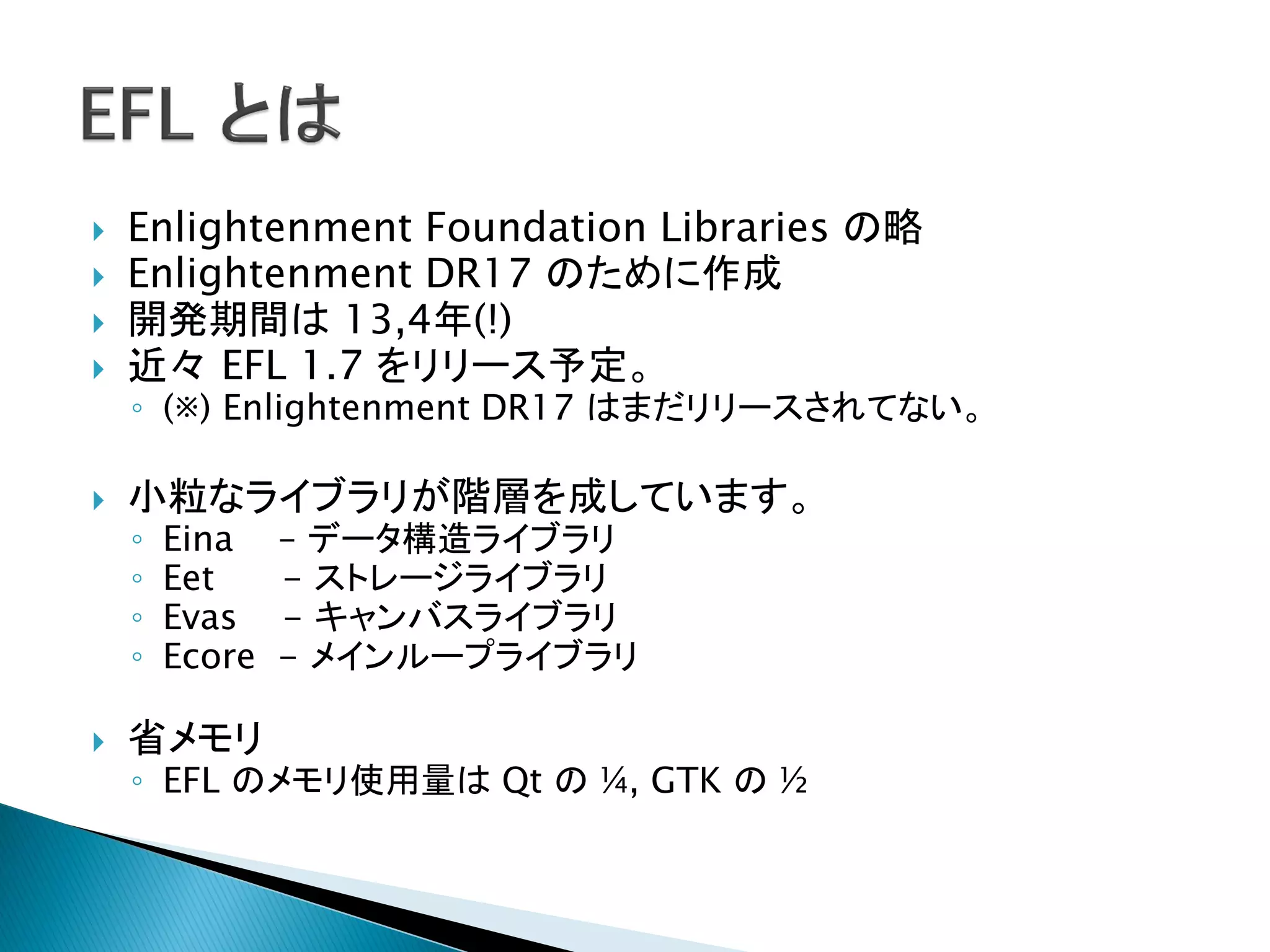    Enlightenment Foundation Libraries の略
   Enlightenment DR17 のために作成
   開発期間は 13,4年(!)
   近々 EFL 1.7 をリリース予定。
    ◦ (※) Enlightenment DR17 はまだリリースされてない。

   小粒なライブラリが階層を成しています。
    ◦   Eina    – データ構造ライブラリ
    ◦   Eet     - ストレージライブラリ
    ◦   Evas    - キャンバスライブラリ
    ◦   Ecore   - メインループライブラリ

   省メモリ
    ◦ EFL のメモリ使用量は Qt の ¼, GTK の ½
 
