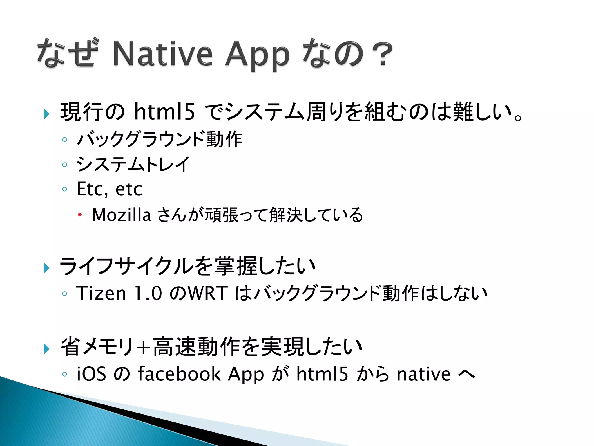    現行の html5 でシステム周りを組むのは難しい。
    ◦ バックグラウンド動作
    ◦ システムトレイ
    ◦ Etc, etc
      Mozilla さんが頑張って解決している


   ライフサイクルを掌握したい
    ◦ Tizen 1.0 のWRT はバックグラウンド動作はしない

   省メモリ+高速動作を実現したい
    ◦ iOS の facebook App が html5 から native へ
 
