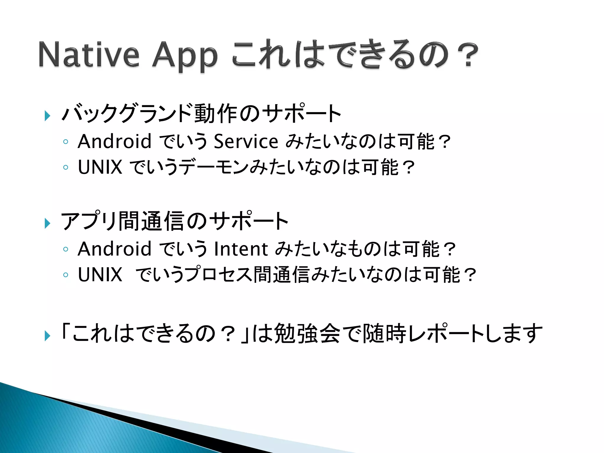    バックグランド動作のサポート
    ◦ Android でいう Service みたいなのは可能？
    ◦ UNIX でいうデーモンみたいなのは可能？

   アプリ間通信のサポート
    ◦ Android でいう Intent みたいなものは可能？
    ◦ UNIX でいうプロセス間通信みたいなのは可能？


   「これはできるの？」は勉強会で随時レポートします
 