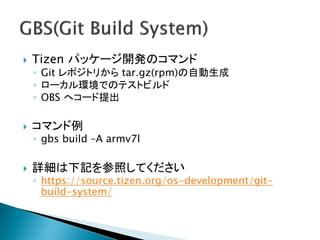    Tizen パッケージ開発のコマンド
    ◦ Git レポジトリから tar.gz(rpm)の自動生成
    ◦ ローカル環境でのテストビルド
    ◦ OBS へコード提出

   コマンド例
    ◦ gbs build –A armv7l

   詳細は下記を参照してください
    ◦ https://source.tizen.org/os-development/git-
      build-system/
 