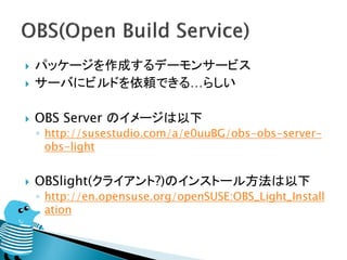    パッケージを作成するデーモンサービス
   サーバにビルドを依頼できる…らしい

   OBS Server のイメージは以下
    ◦ http://susestudio.com/a/e0uuBG/obs-obs-server-
      obs-light


   OBSlight(クライアント?)のインストール方法は以下
    ◦ http://en.opensuse.org/openSUSE:OBS_Light_Install
      ation
 