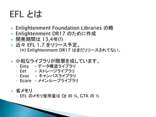    Enlightenment Foundation Libraries の略
   Enlightenment DR17 のために作成
   開発期間は 13,4年(!)
   近々 EFL 1.7 をリリース予定。
    ◦ (※) Enlightenment DR17 はまだリリースされてない。

   小粒なライブラリが階層を成しています。
    ◦   Eina    – データ構造ライブラリ
    ◦   Eet     - ストレージライブラリ
    ◦   Evas    - キャンバスライブラリ
    ◦   Ecore   - メインループライブラリ

   省メモリ
    ◦ EFL のメモリ使用量は Qt の ¼, GTK の ½
 