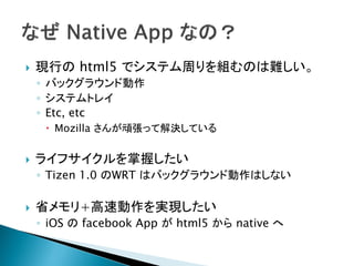    現行の html5 でシステム周りを組むのは難しい。
    ◦ バックグラウンド動作
    ◦ システムトレイ
    ◦ Etc, etc
      Mozilla さんが頑張って解決している


   ライフサイクルを掌握したい
    ◦ Tizen 1.0 のWRT はバックグラウンド動作はしない

   省メモリ+高速動作を実現したい
    ◦ iOS の facebook App が html5 から native へ
 