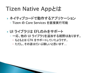    ネイティブコードで動作するアプリケーション
    ◦ Tizen の Core Services を直接実行可能

   UI ライブラリは EFLのみをサポート
    ◦ 一応、他の UI ライブラリを追加する裾野はあります。
      もともとは GTK をサポートしていたようです。
      ただし、その道はだいぶ険しいと思います…
 
