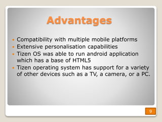 Advantages
 Compatibility with multiple mobile platforms
 Extensive personalisation capabilities
 Tizen OS was able to run android application
which has a base of HTML5
 Tizen operating system has support for a variety
of other devices such as a TV, a camera, or a PC.
9
9
 