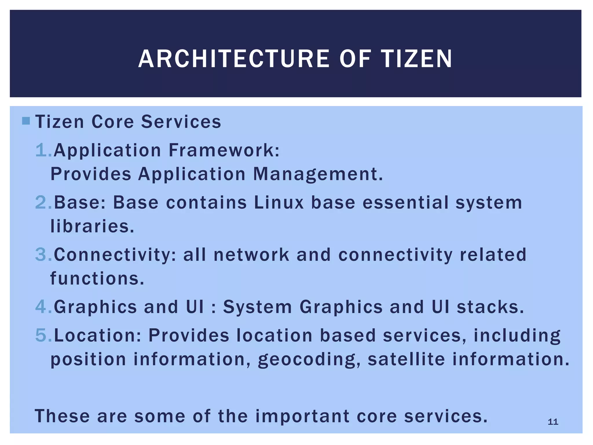  Tizen Core Services
1.Application Framework:
Provides Application Management.
2.Base: Base contains Linux base essential system
libraries.
3.Connectivity: all network and connectivity related
functions.
4.Graphics and UI : System Graphics and UI stacks.
5.Location: Provides location based services, including
position information, geocoding, satellite information.
These are some of the important core services.
ARCHITECTURE OF TIZEN
11
 