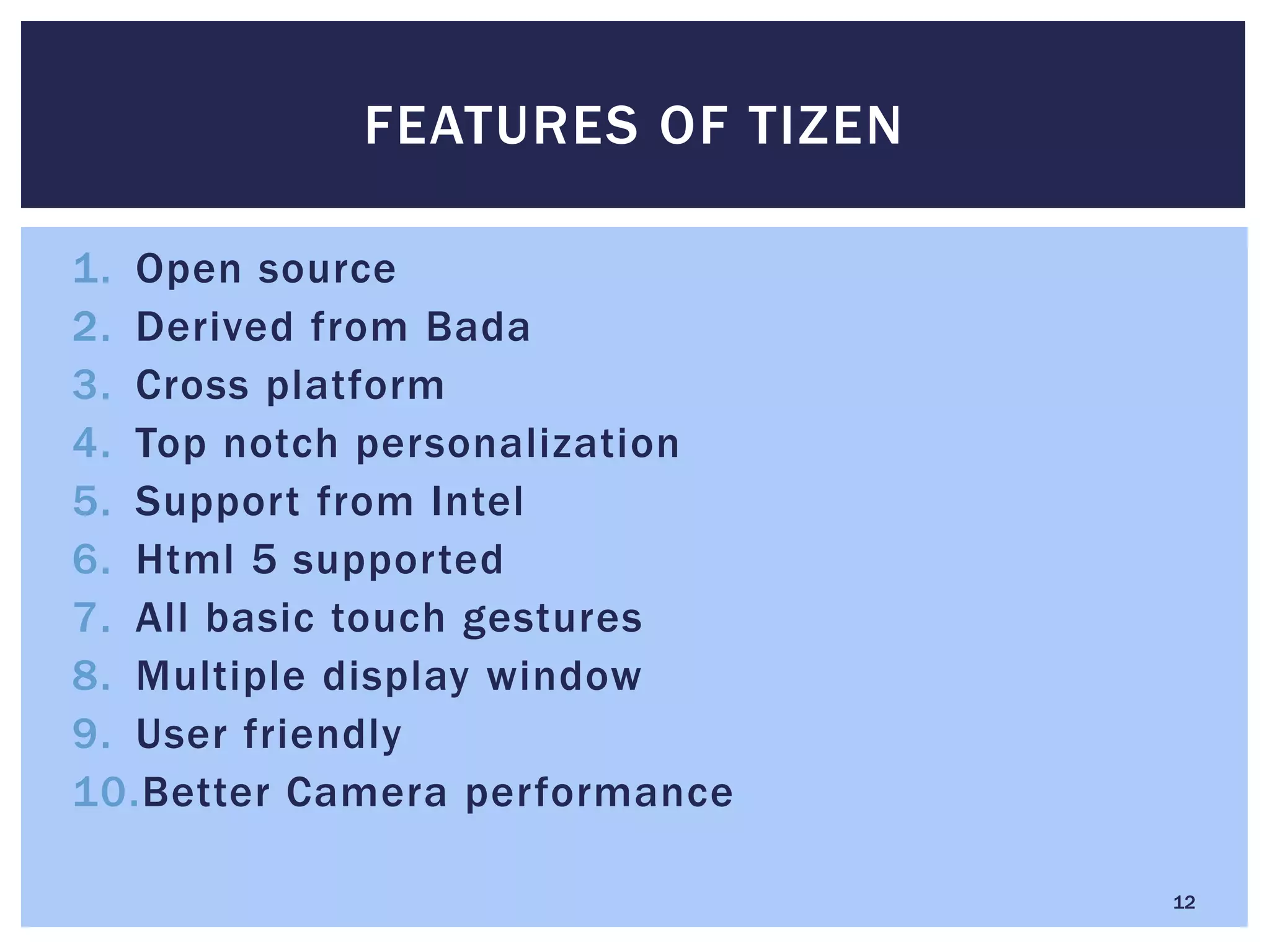 1. Open source
2. Derived from Bada
3. Cross platform
4. Top notch personalization
5. Support from Intel
6. Html 5 supported
7. All basic touch gestures
8. Multiple display window
9. User friendly
10.Better Camera performance
FEATURES OF TIZEN
12
 