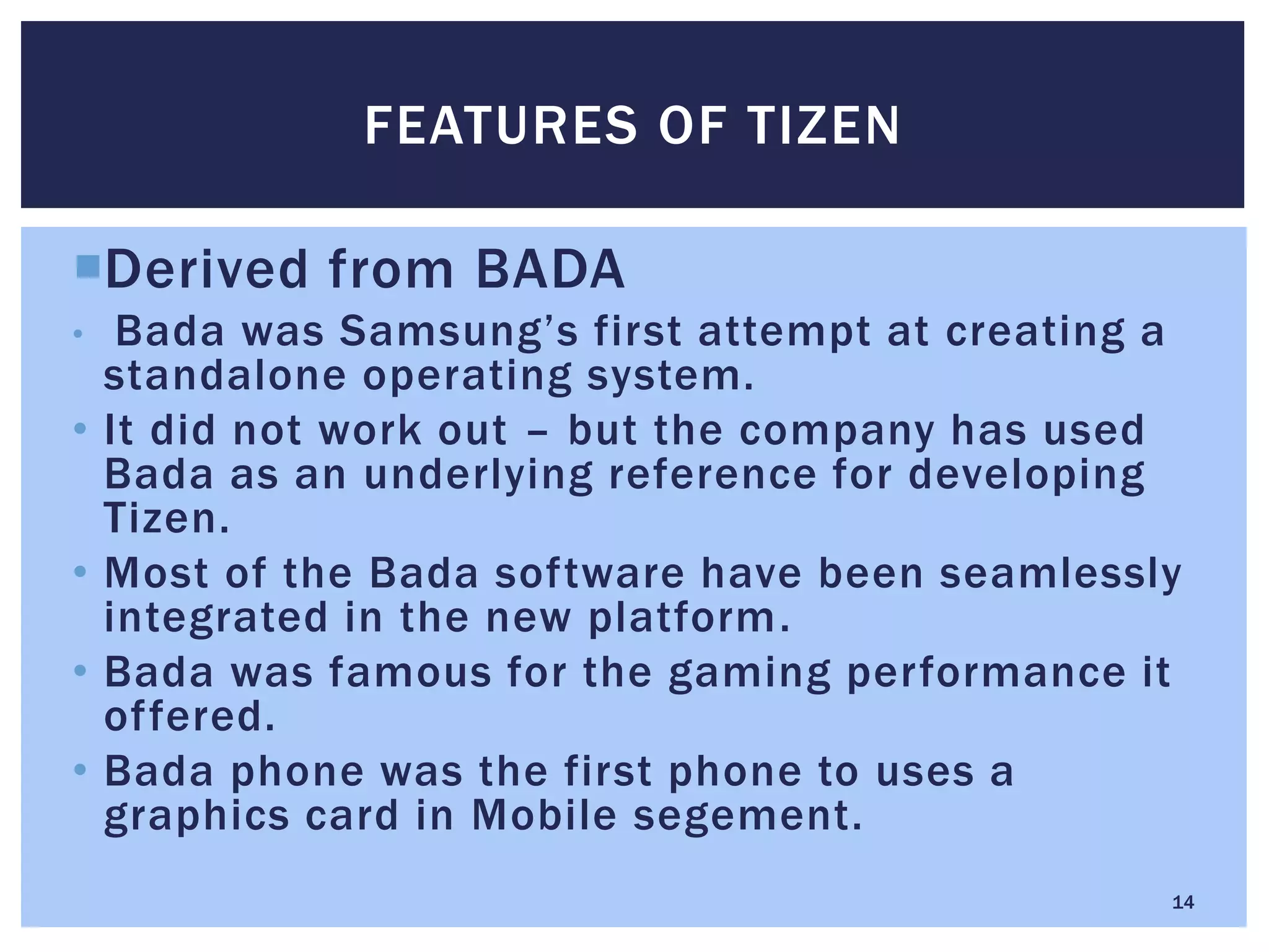 Derived from BADA
• Bada was Samsung’s first attempt at creating a
standalone operating system.
• It did not work out – but the company has used
Bada as an underlying reference for developing
Tizen.
• Most of the Bada software have been seamlessly
integrated in the new platform.
• Bada was famous for the gaming performance it
offered.
• Bada phone was the first phone to uses a
graphics card in Mobile segement.
FEATURES OF TIZEN
14
 