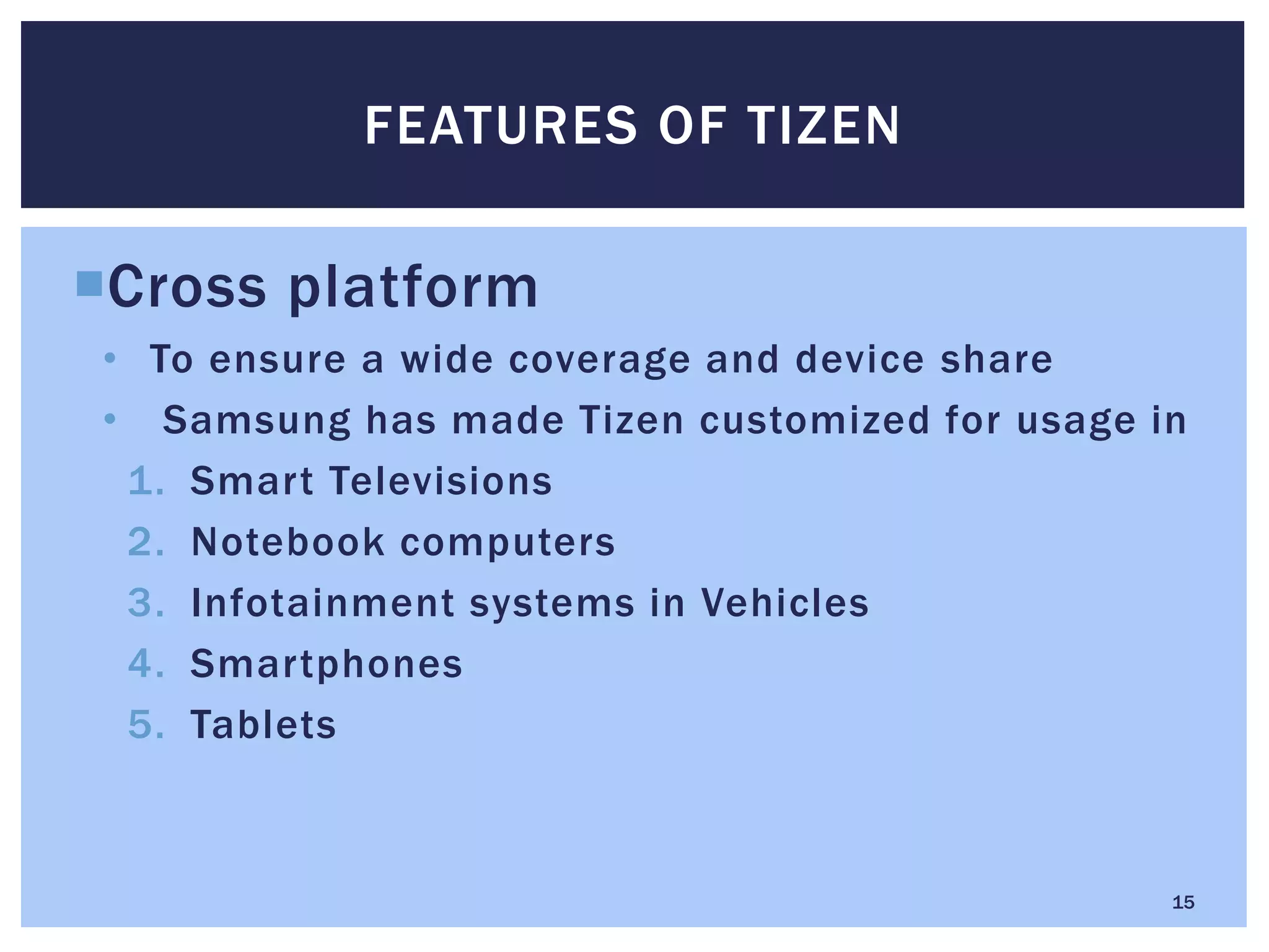 Cross platform
• To ensure a wide coverage and device share
• Samsung has made Tizen customized for usage in
1. Smart Televisions
2. Notebook computers
3. Infotainment systems in Vehicles
4. Smartphones
5. Tablets
FEATURES OF TIZEN
15
 