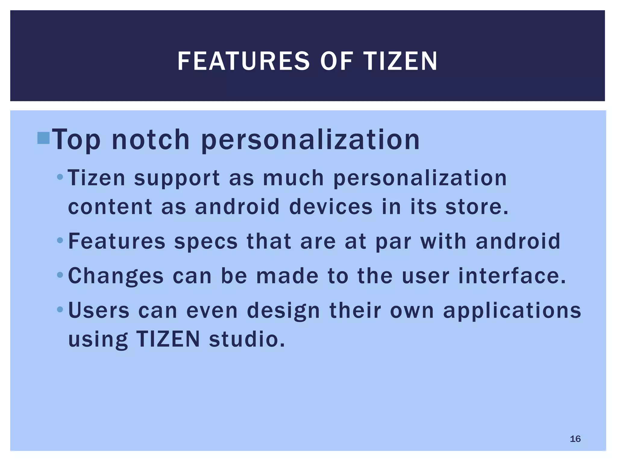 Top notch personalization
•Tizen support as much personalization
content as android devices in its store.
•Features specs that are at par with android
•Changes can be made to the user interface.
•Users can even design their own applications
using TIZEN studio.
FEATURES OF TIZEN
16
 