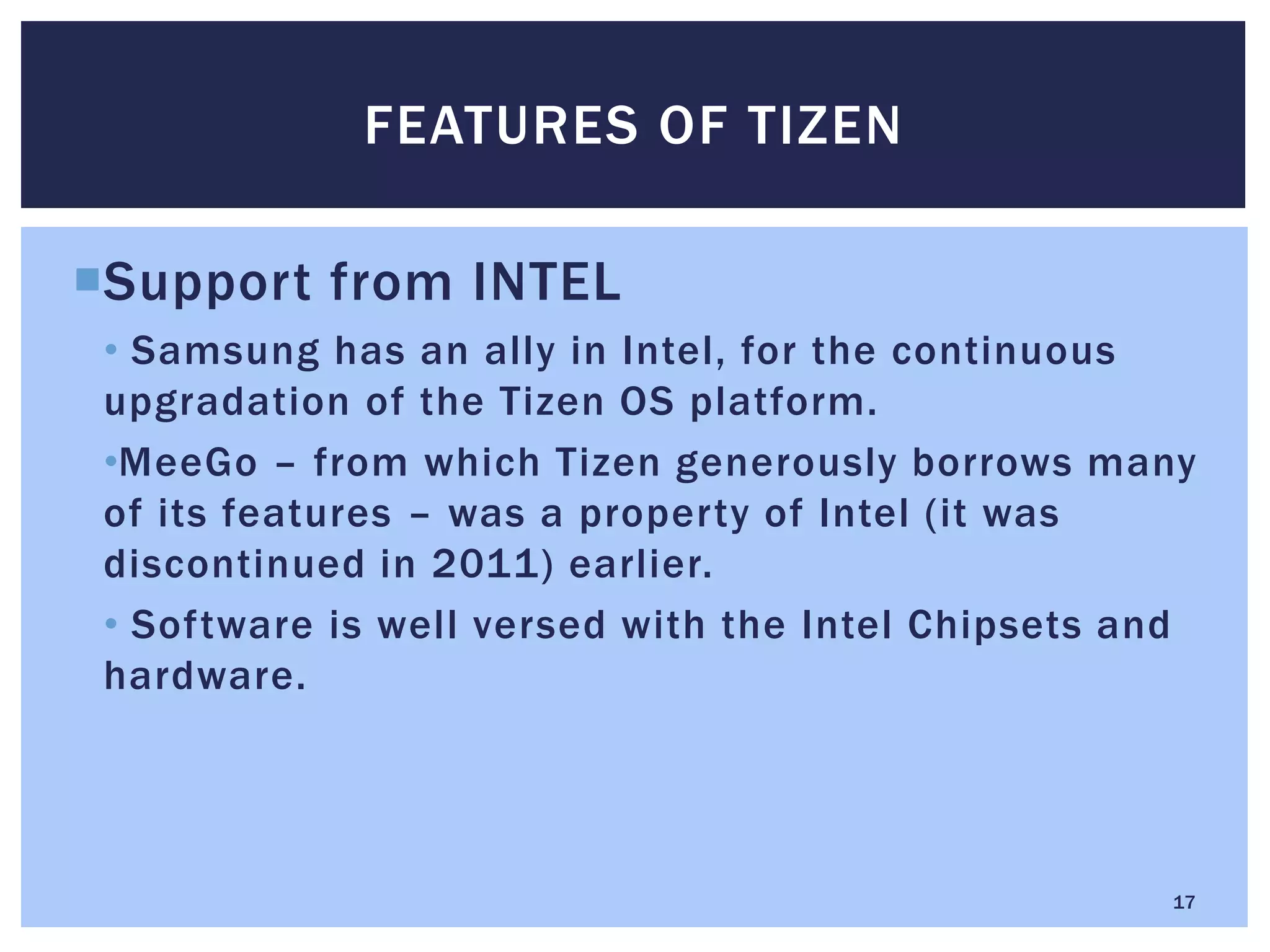 Support from INTEL
• Samsung has an ally in Intel, for the continuous
upgradation of the Tizen OS platform.
•MeeGo – from which Tizen generously borrows many
of its features – was a property of Intel (it was
discontinued in 2011) earlier.
• Software is well versed with the Intel Chipsets and
hardware.
FEATURES OF TIZEN
17
 