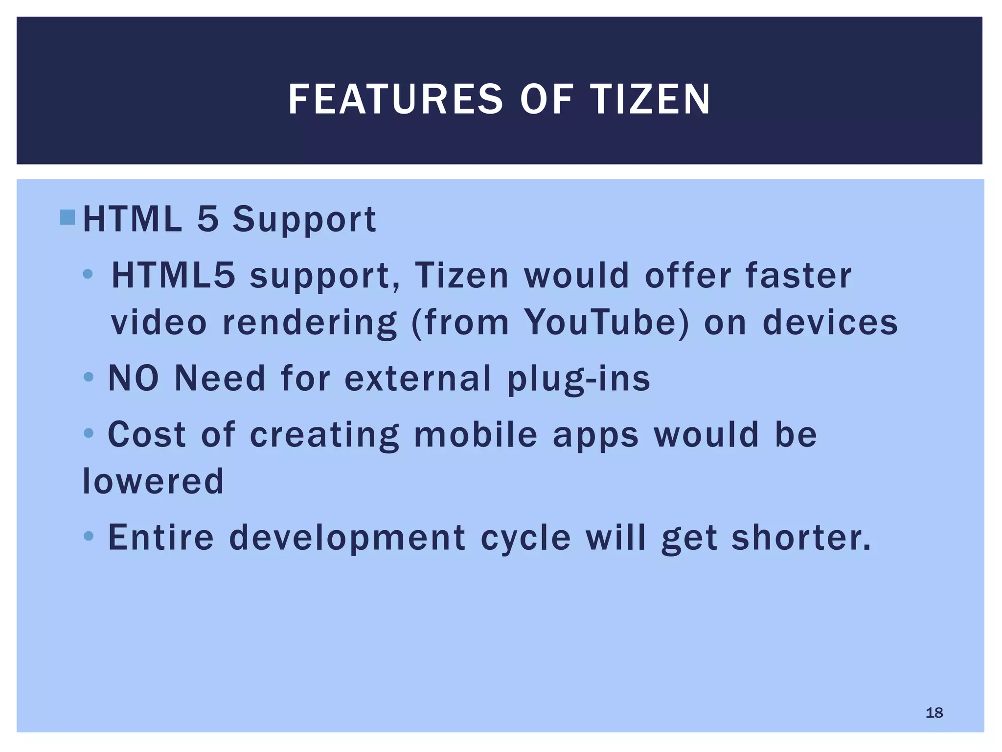 HTML 5 Support
• HTML5 support, Tizen would offer faster
video rendering (from YouTube) on devices
• NO Need for external plug-ins
• Cost of creating mobile apps would be
lowered
• Entire development cycle will get shorter.
FEATURES OF TIZEN
18
 