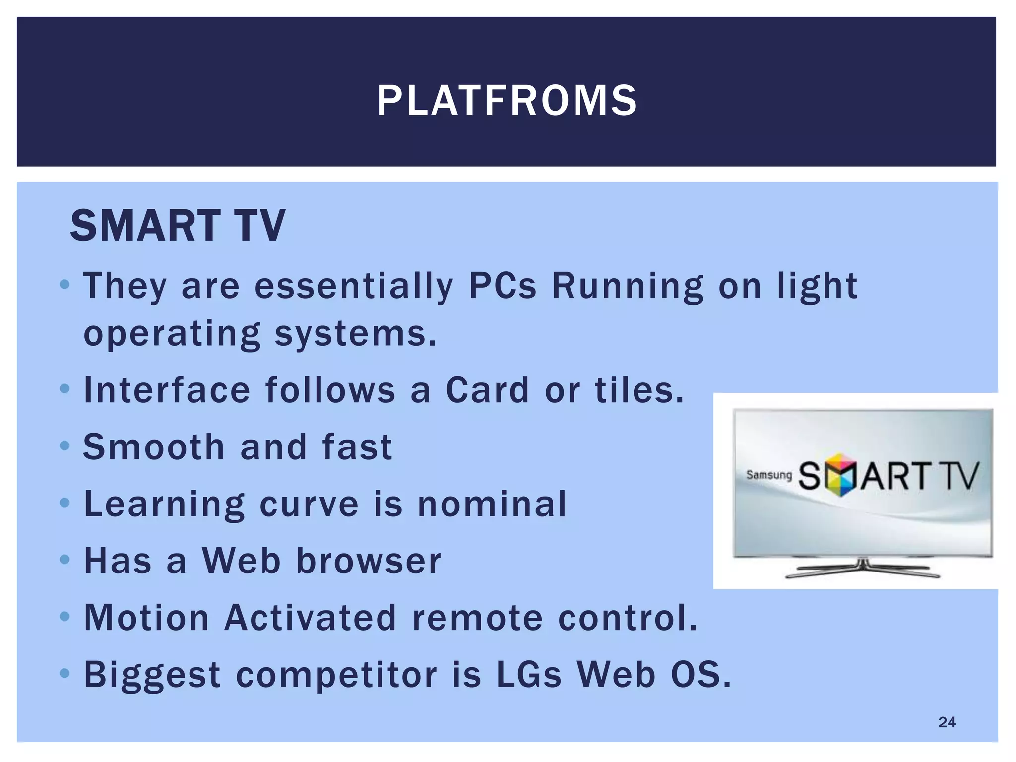 SMART TV
• They are essentially PCs Running on light
operating systems.
• Interface follows a Card or tiles.
• Smooth and fast
• Learning curve is nominal
• Has a Web browser
• Motion Activated remote control.
• Biggest competitor is LGs Web OS.
PLATFROMS
24
 