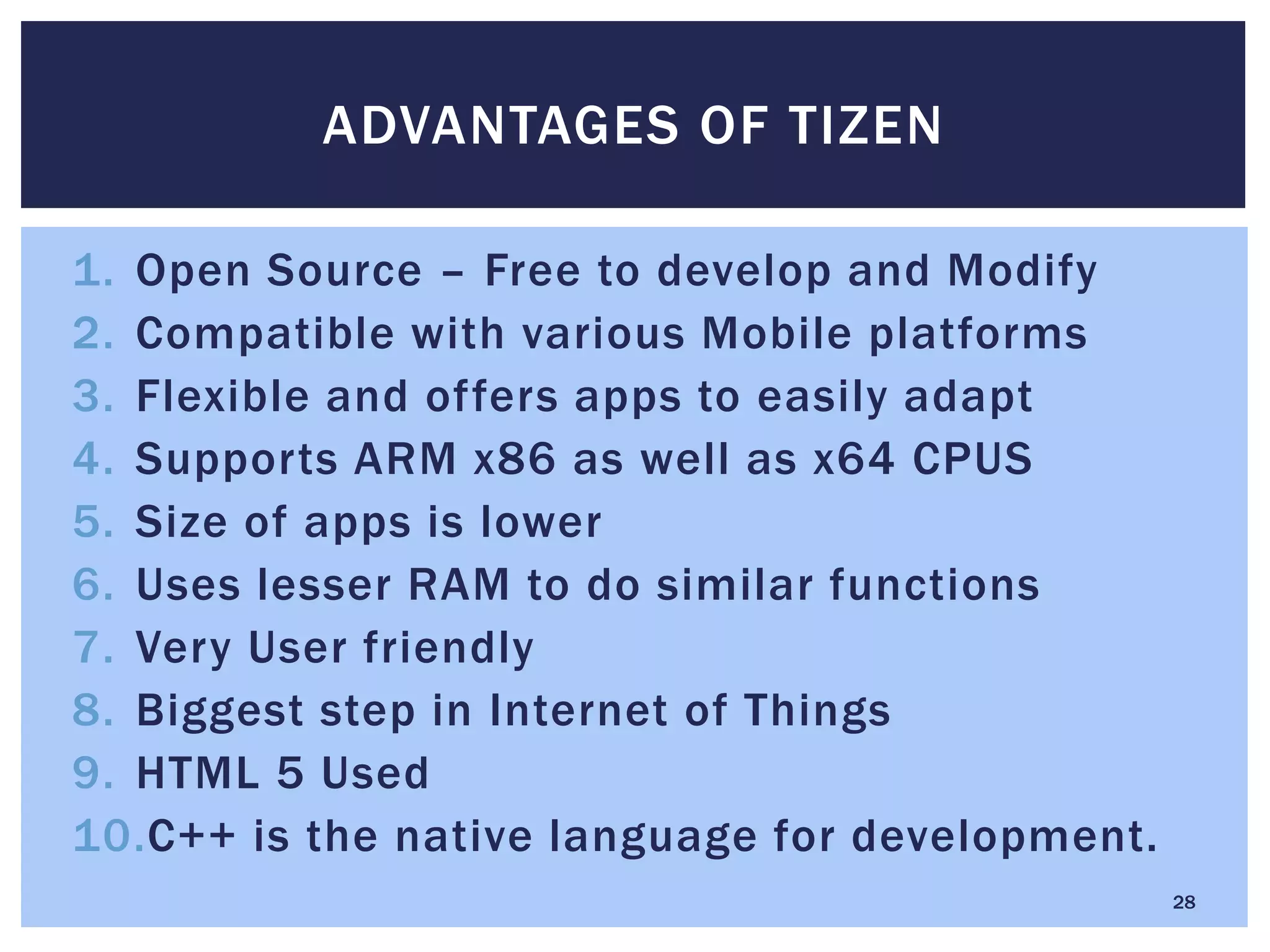1. Open Source – Free to develop and Modify
2. Compatible with various Mobile platforms
3. Flexible and offers apps to easily adapt
4. Supports ARM x86 as well as x64 CPUS
5. Size of apps is lower
6. Uses lesser RAM to do similar functions
7. Very User friendly
8. Biggest step in Internet of Things
9. HTML 5 Used
10.C++ is the native language for development.
ADVANTAGES OF TIZEN
28
 