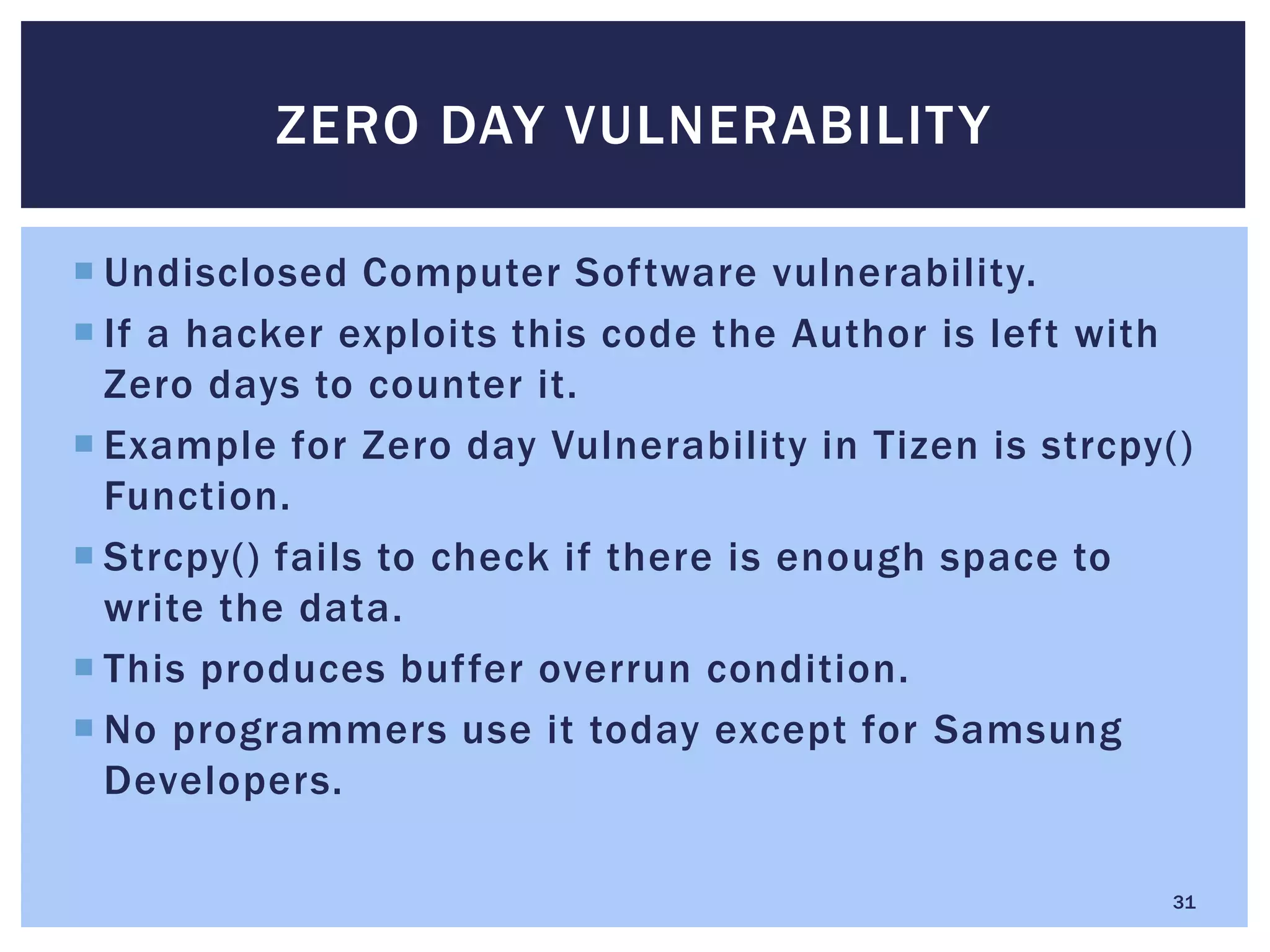  Undisclosed Computer Software vulnerability.
 If a hacker exploits this code the Author is left with
Zero days to counter it.
 Example for Zero day Vulnerability in Tizen is strcpy()
Function.
 Strcpy() fails to check if there is enough space to
write the data.
 This produces buffer overrun condition.
 No programmers use it today except for Samsung
Developers.
ZERO DAY VULNERABILITY
31
 