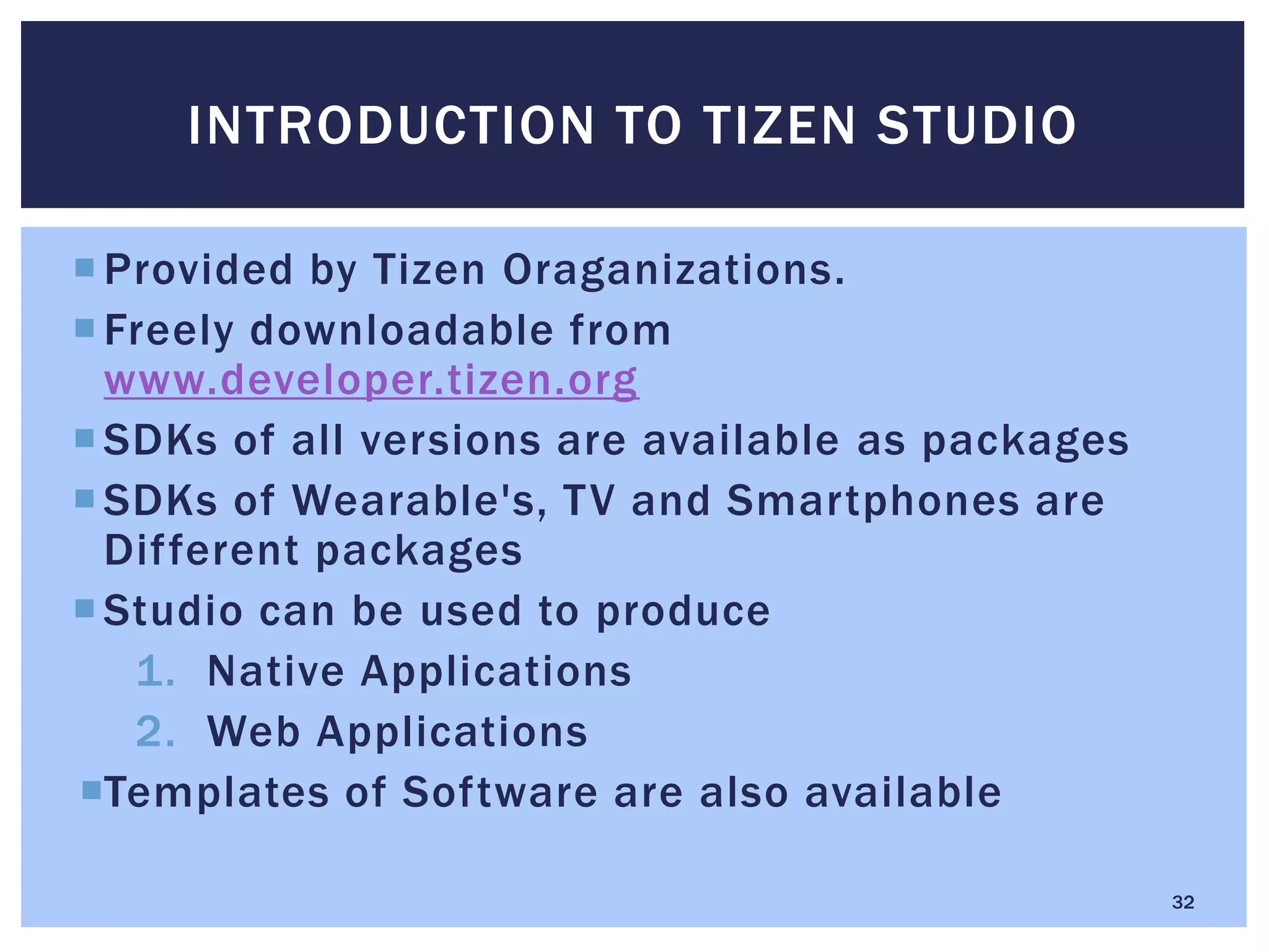 Provided by Tizen Oraganizations.
Freely downloadable from
www.developer.tizen.org
SDKs of all versions are available as packages
SDKs of Wearable's, TV and Smartphones are
Different packages
Studio can be used to produce
1. Native Applications
2. Web Applications
Templates of Software are also available
INTRODUCTION TO TIZEN STUDIO
32
 