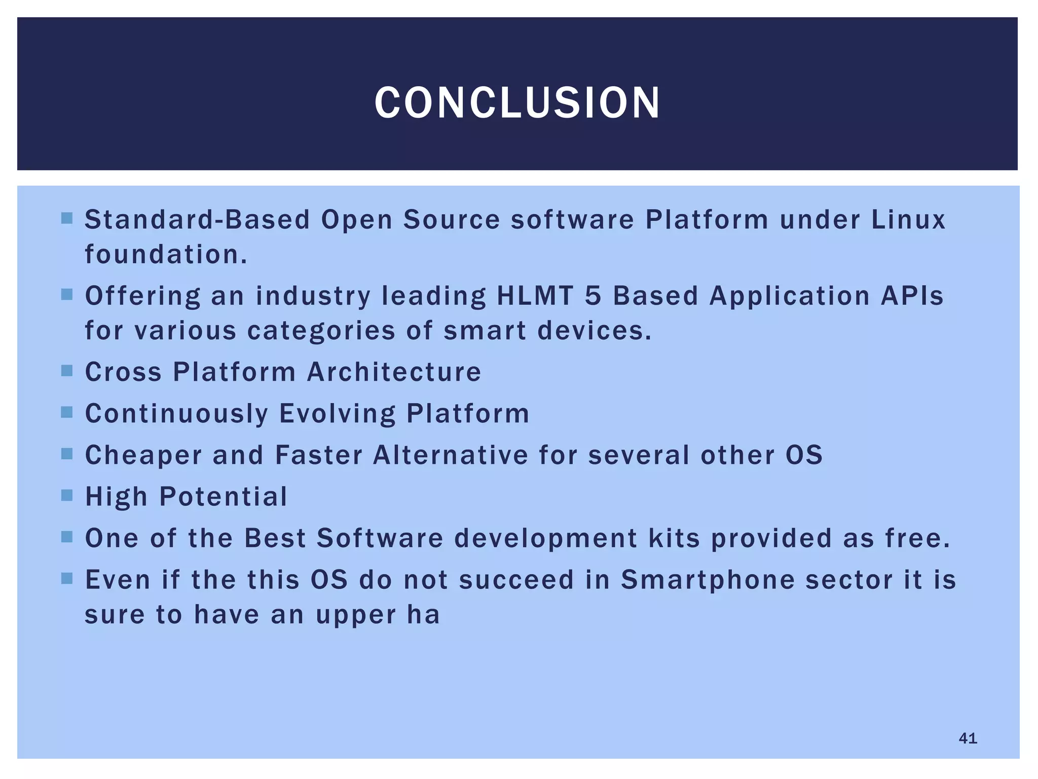  Standard-Based Open Source software Platform under Linux
foundation.
 Offering an industry leading HLMT 5 Based Application APIs
for various categories of smart devices.
 Cross Platform Architecture
 Continuously Evolving Platform
 Cheaper and Faster Alternative for several other OS
 High Potential
 One of the Best Software development kits provided as free.
 Even if the this OS do not succeed in Smartphone sector it is
sure to have an upper ha
CONCLUSION
41
 