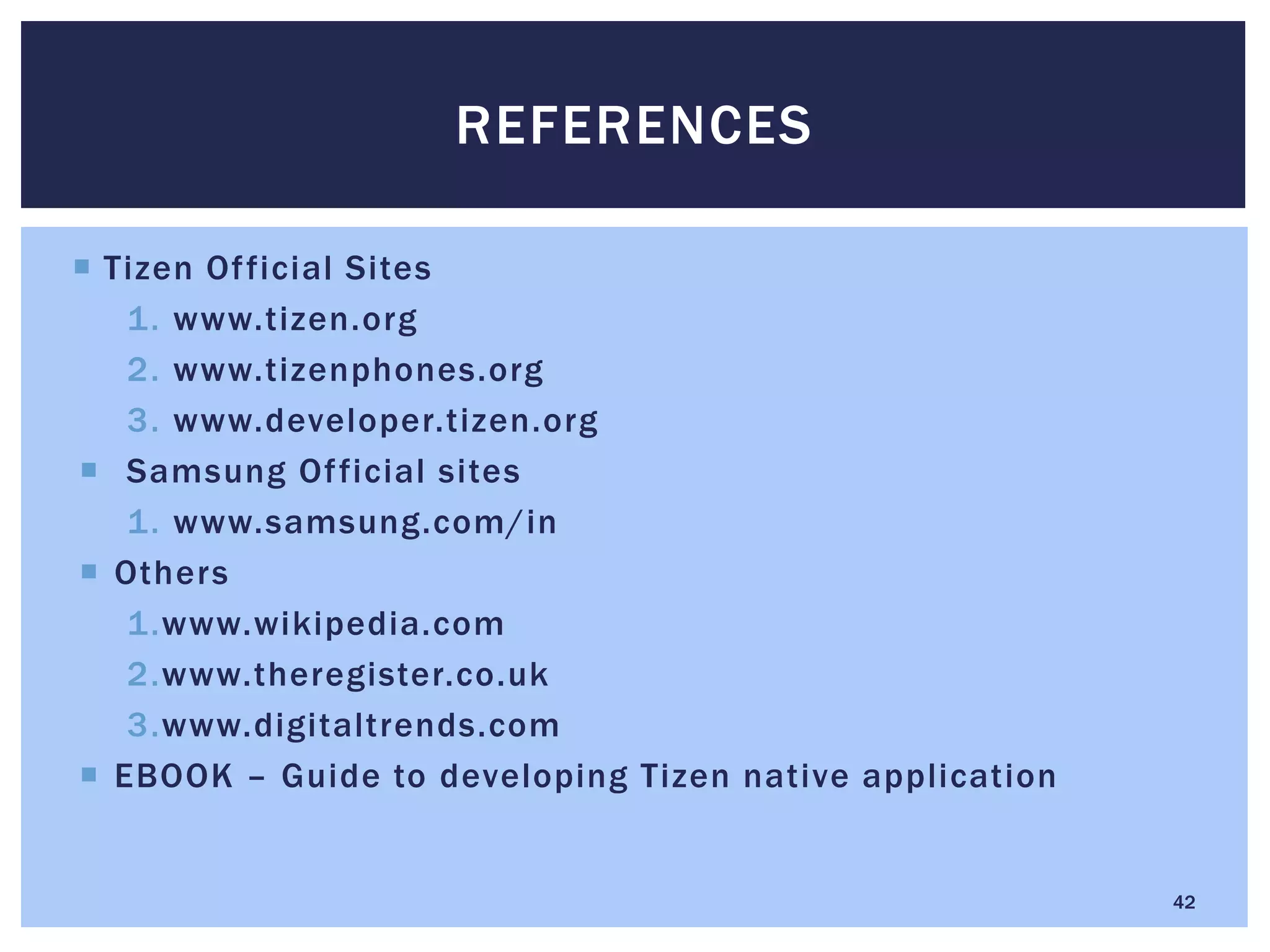  Tizen Official Sites
1. www.tizen.org
2. www.tizenphones.org
3. www.developer.tizen.org
 Samsung Official sites
1. www.samsung.com/in
 Others
1.www.wikipedia.com
2.www.theregister.co.uk
3.www.digitaltrends.com
 EBOOK – Guide to developing Tizen native application
REFERENCES
42
 