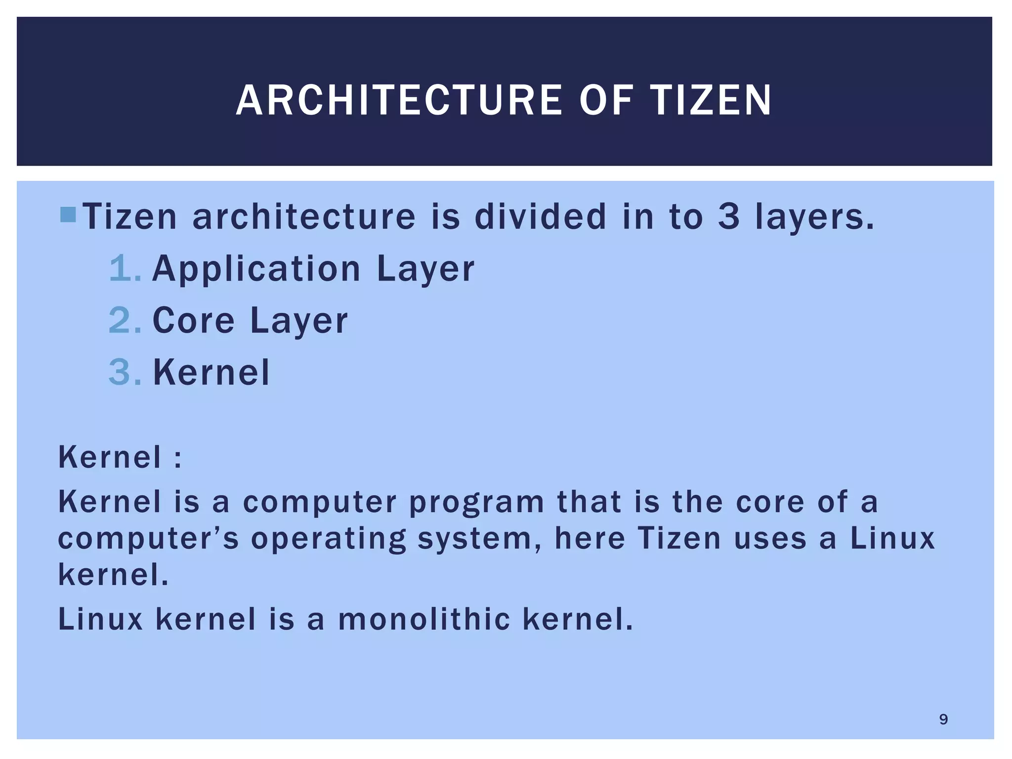 Tizen architecture is divided in to 3 layers.
1. Application Layer
2. Core Layer
3. Kernel
Kernel :
Kernel is a computer program that is the core of a
computer’s operating system, here Tizen uses a Linux
kernel.
Linux kernel is a monolithic kernel.
ARCHITECTURE OF TIZEN
9
 