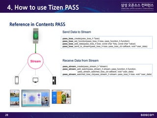 4. How to use Tizen PASS
Reference in Contents PASS
pass_toss_create(pass_toss_h *toss)
pass_toss_set_function(pass_toss_h toss, pass_function_h function)
pass_toss_add_data(pass_toss_h toss, const char *key, const char *value)
pass_toss_send_to_stream(pass_toss_h toss, pass_toss_cb callback, void *user_data)
pass_stream_create(pass_stream_h *stream)
pass_stream_add_watch(pass_stream_h stream, pass_function_h function,
pass_stream_watched_toss_cb callback, void *user_data)
pass_stream_watched_toss_cb(pass_stream_h stream, pass_toss_h toss, void *user_data)
Receive Data from StreamStream
Send Data to Stream
28
 