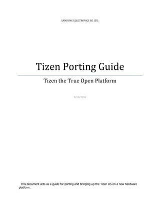 SAMSUNG ELECTRONICS CO LTD.




            Tizen Porting Guide
                  Tizen the True Open Platform

                                         9/10/2012




 This document acts as a guide for porting and bringing up the Tizen OS on a new hardware
platform.
 