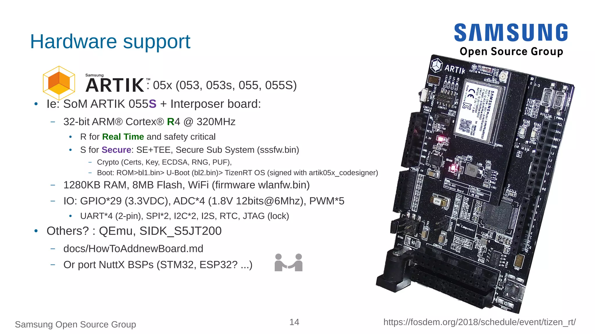 Samsung Open Source Group 14 https://fosdem.org/2018/schedule/event/tizen_rt/
Hardware support
: 05x (053, 053s, 055, 055S)
● Ie: SoM ARTIK 055S + Interposer board:
– 32-bit ARM® Cortex® R4 @ 320MHz
● R for Real Time and safety critical
● S for Secure: SE+TEE, Secure Sub System (sssfw.bin)
– Crypto (Certs, Key, ECDSA, RNG, PUF),
– Boot: ROM>bl1.bin> U-Boot (bl2.bin)> TizenRT OS (signed with artik05x_codesigner)
– 1280KB RAM, 8MB Flash, WiFi (firmware wlanfw.bin)
– IO: GPIO*29 (3.3VDC), ADC*4 (1.8V 12bits@6Mhz), PWM*5
●
UART*4 (2-pin), SPI*2, I2C*2, I2S, RTC, JTAG (lock)
● Others? : QEmu, SIDK_S5JT200
– docs/HowToAddnewBoard.md
– Or port NuttX BSPs (STM32, ESP32? ...)
 