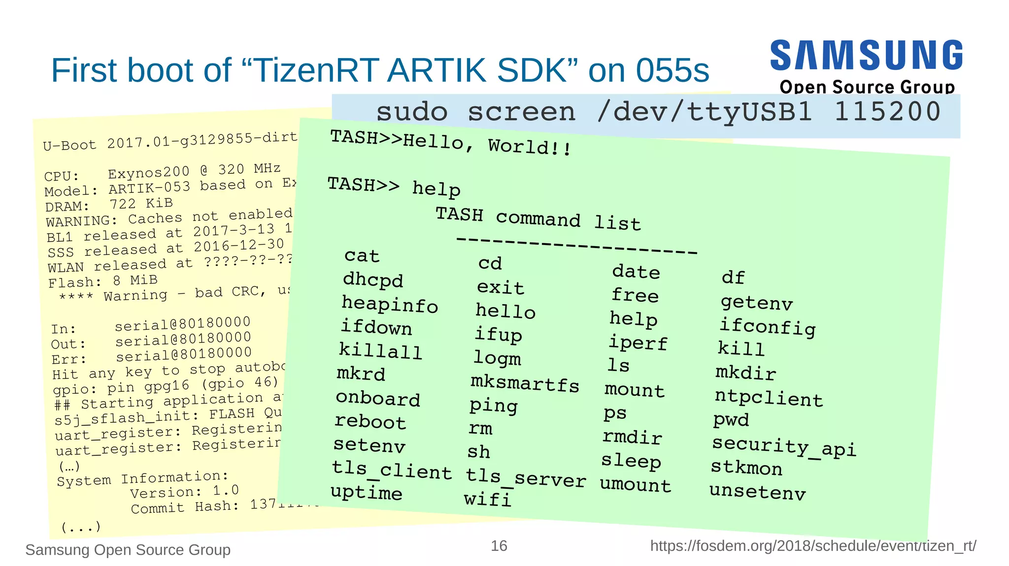 Samsung Open Source Group 16 https://fosdem.org/2018/schedule/event/tizen_rt/
U-Boot 2017.01-g3129855-dirty (Aug 07 2017 - 17:16:21 +0900)
CPU: Exynos200 @ 320 MHz
Model: ARTIK-053 based on Exynos T20
DRAM: 722 KiB
WARNING: Caches not enabled
BL1 released at 2017-3-13 15:00
SSS released at 2016-12-30
WLAN released at ????-??-??
Flash: 8 MiB
**** Warning - bad CRC, using default environment
In: serial@80180000
Out: serial@80180000
Err: serial@80180000
Hit any key to stop autoboot: 0
gpio: pin gpg16 (gpio 46) value is 1
## Starting application at 0x040C8020 ...
s5j_sflash_init: FLASH Quad Enabled
uart_register: Registering /dev/console
uart_register: Registering /dev/ttyS0
(…)
System Information:
Version: 1.0
Commit Hash: 13711f7a9a7b20632e2eb90ad38b8097eaec0aff
(...)
First boot of “TizenRT ARTIK SDK” on 055s
sudo screen /dev/ttyUSB1 115200
TASH>>Hello, World!!
TASH>> help
         TASH command list          ­­­­­­­­­­­­­­­­­­­­cat        cd         date     df               
dhcpd      exit       free     getenv           
heapinfo   hello      help     ifconfig         
ifdown     ifup       iperf    kill             
killall    logm       ls       mkdir            
mkrd       mksmartfs  mount    ntpclient        
onboard    ping       ps       pwd              
reboot     rm         rmdir    security_api     
setenv     sh         sleep    stkmon           
tls_client tls_server umount   unsetenv         
uptime     wifi             
 