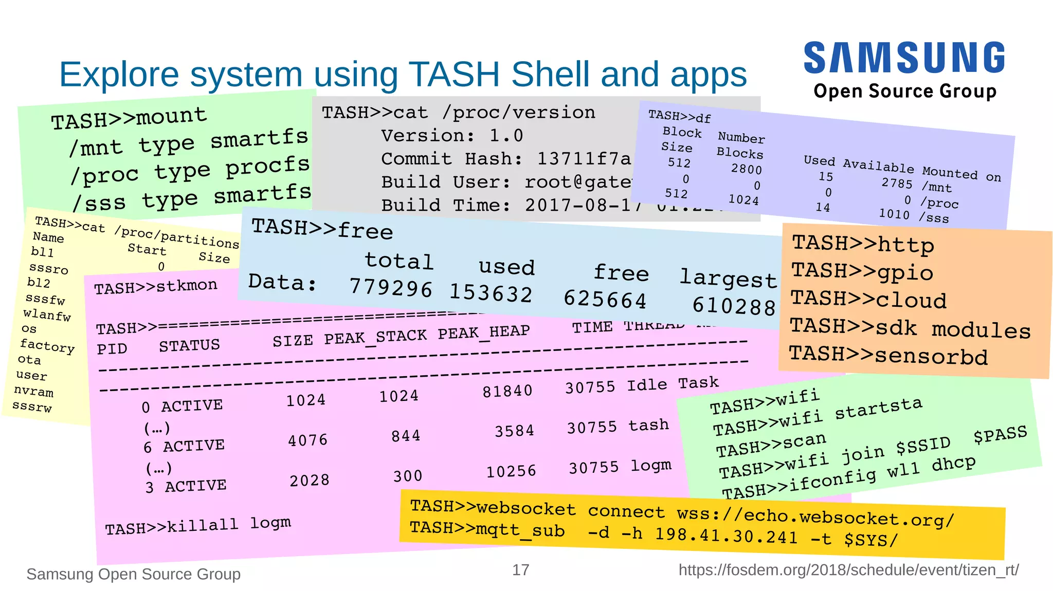 Samsung Open Source Group 17 https://fosdem.org/2018/schedule/event/tizen_rt/
TASH>>mount
 /mnt type smartfs
 /proc type procfs
 /sss type smartfs
Explore system using TASH Shell and apps
TASH>>cat /proc/partitions
Name        Start    Size   MTD
bl1             0       4   progmem
sssro           4      12   progmem
bl2            16      48   progmem
sssfw          64       8   progmem
wlanfw         72     128   progmem
os            200     600   progmem
factory       800     384   progmem
ota          1184     384   progmem
user         1568     350   progmem
nvram        1918       2   progmem
sssrw        1920     128   progmem
TASH>>stkmon
TASH>>===============================================================
PID   STATUS     SIZE PEAK_STACK PEAK_HEAP    TIME THREAD NAME
­­­­­­­­­­­­­­­­­­­­­­­­­­­­­­­­­­­­­­­­­­­­­­­­­­­­­­­­­­­­­­­
­­­­­­­­­­­­­­­­­­­­­­­­­­­­­­­­­­­­­­­­­­­­­­­­­­­­­­­­­­­­­­­
    0 ACTIVE      1024     1024      81840   30755 Idle Task
    (…)
    6 ACTIVE      4076      844       3584   30755 tash
    (…)
    3 ACTIVE      2028      300      10256   30755 logm
TASH>>killall logm
TASH>>wifi 
TASH>>wifi startsta
TASH>>scan
TASH>>wifi join $SSID  $PASS
TASH>>ifconfig wl1 dhcp
TASH>>cat /proc/version
     Version: 1.0
     Commit Hash: 13711f7a...
     Build User: root@gateway
     Build Time: 2017­08­17 01:22:47
TASH>>free
        total   used    free  largestData:  779296 153632  625664   610288
TASH>>df
  Block  Number  Size   Blocks     Used Available Mounted on
   512     2800       15      2785 /mnt
     0        0        0         0 /proc
   512     1024       14      1010 /sss
TASH>>http
TASH>>gpio
TASH>>cloud
TASH>>sdk modules
TASH>>sensorbd
TASH>>websocket connect wss://echo.websocket.org/TASH>>mqtt_sub  ­d ­h 198.41.30.241 ­t $SYS/
 