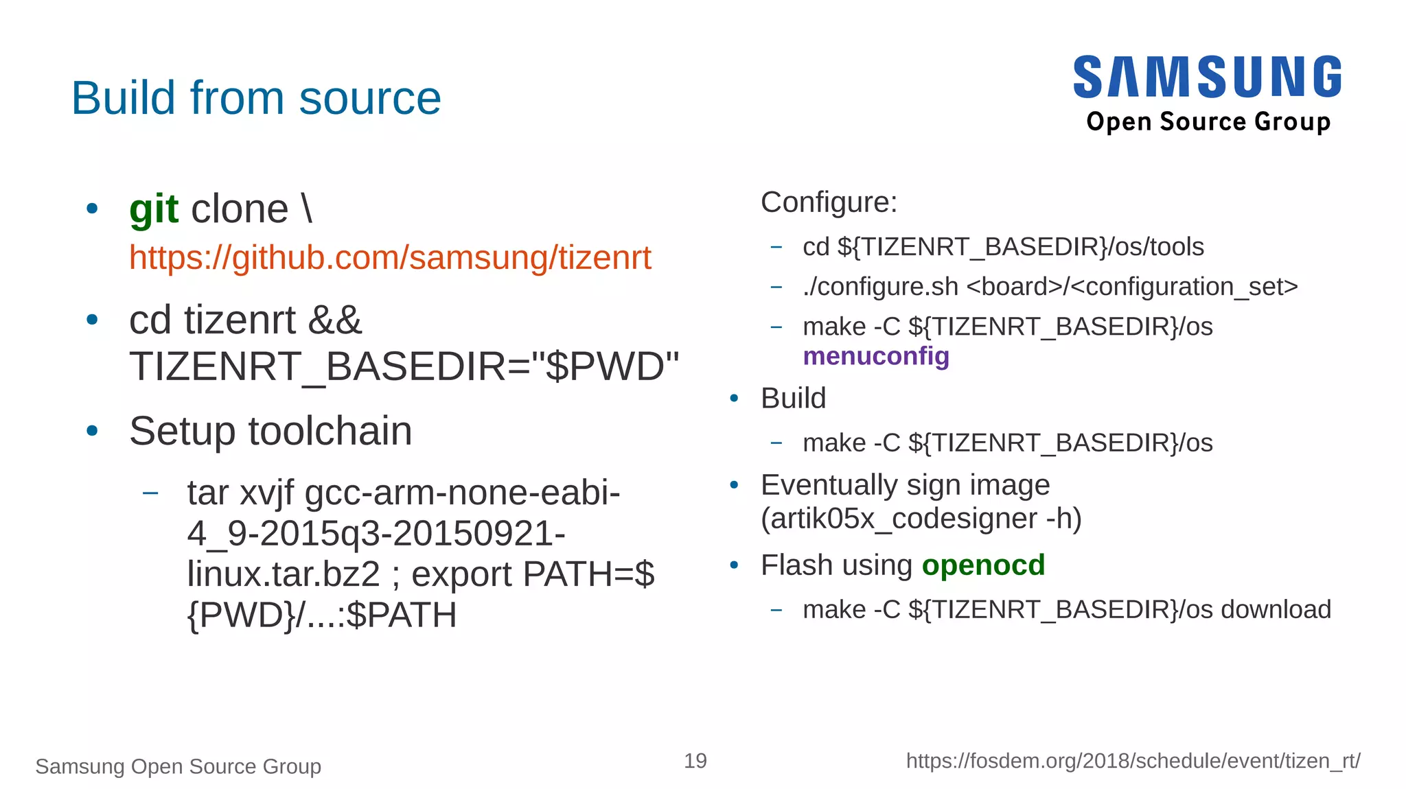Samsung Open Source Group 19 https://fosdem.org/2018/schedule/event/tizen_rt/
Build from source
● git clone 
https://github.com/samsung/tizenrt
● cd tizenrt &&
TIZENRT_BASEDIR="$PWD"
● Setup toolchain
– tar xvjf gcc-arm-none-eabi-
4_9-2015q3-20150921-
linux.tar.bz2 ; export PATH=$
{PWD}/...:$PATH
Configure:
– cd ${TIZENRT_BASEDIR}/os/tools
– ./configure.sh <board>/<configuration_set>
– make -C ${TIZENRT_BASEDIR}/os
menuconfig
● Build
– make -C ${TIZENRT_BASEDIR}/os
● Eventually sign image
(artik05x_codesigner -h)
● Flash using openocd
– make -C ${TIZENRT_BASEDIR}/os download
 