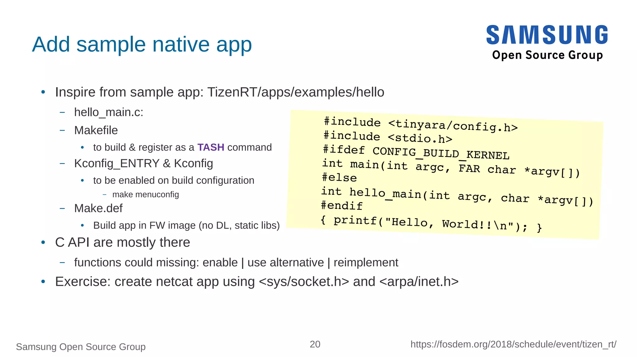 Samsung Open Source Group 20 https://fosdem.org/2018/schedule/event/tizen_rt/
Add sample native app
●
Inspire from sample app: TizenRT/apps/examples/hello
– hello_main.c:
– Makefile
● to build & register as a TASH command
– Kconfig_ENTRY & Kconfig
● to be enabled on build configuration
– make menuconfig
– Make.def
● Build app in FW image (no DL, static libs)
● C API are mostly there
– functions could missing: enable | use alternative | reimplement
● Exercise: create netcat app using <sys/socket.h> and <arpa/inet.h>
#include <tinyara/config.h>
#include <stdio.h>
#ifdef CONFIG_BUILD_KERNEL
int main(int argc, FAR char *argv[])#else
int hello_main(int argc, char *argv[])#endif
{ printf("Hello, World!!n"); }
 