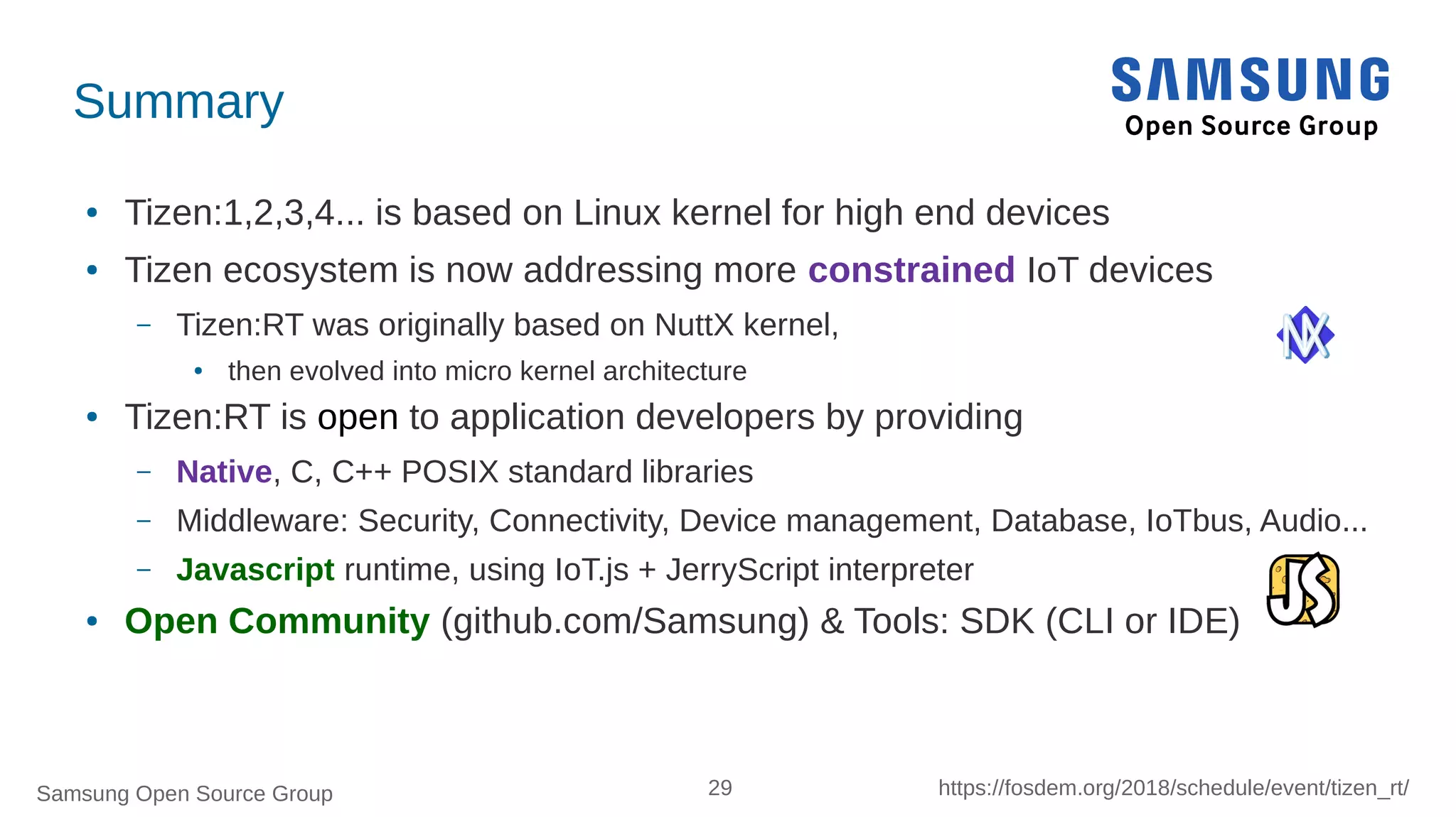 Samsung Open Source Group 29 https://fosdem.org/2018/schedule/event/tizen_rt/
Summary
● Tizen:1,2,3,4... is based on Linux kernel for high end devices
● Tizen ecosystem is now addressing more constrained IoT devices
– Tizen:RT was originally based on NuttX kernel,
● then evolved into micro kernel architecture
● Tizen:RT is open to application developers by providing
– Native, C, C++ POSIX standard libraries
– Middleware: Security, Connectivity, Device management, Database, IoTbus, Audio...
– Javascript runtime, using IoT.js + JerryScript interpreter
● Open Community (github.com/Samsung) & Tools: SDK (CLI or IDE)
 