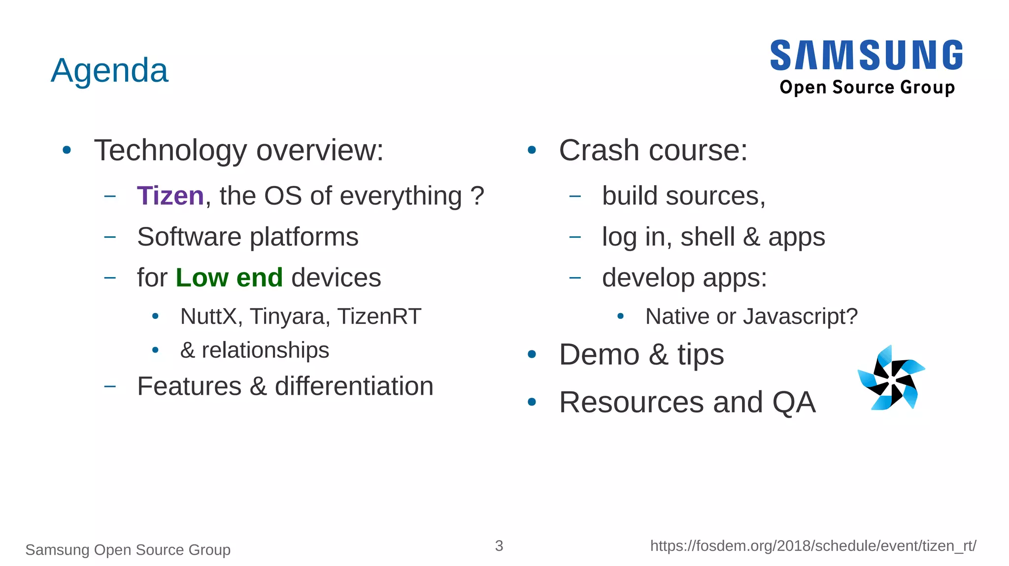 Samsung Open Source Group 3 https://fosdem.org/2018/schedule/event/tizen_rt/
Agenda
● Technology overview:
– Tizen, the OS of everything ?
– Software platforms
– for Low end devices
● NuttX, Tinyara, TizenRT
● & relationships
– Features & differentiation
● Crash course:
– build sources,
– log in, shell & apps
– develop apps:
● Native or Javascript?
● Demo & tips
● Resources and QA
 