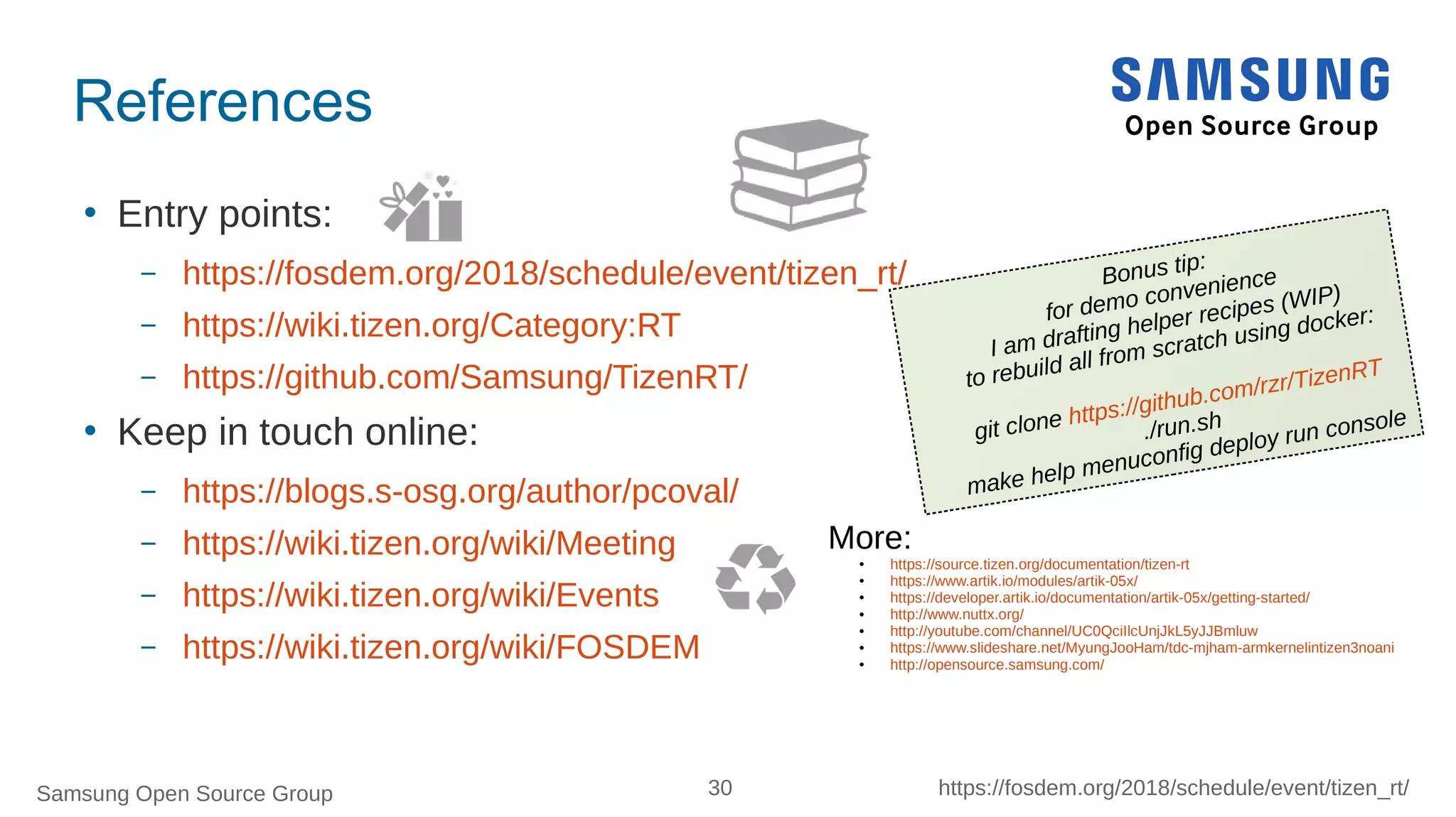 Samsung Open Source Group 30 https://fosdem.org/2018/schedule/event/tizen_rt/
References
 Entry points:
– https://fosdem.org/2018/schedule/event/tizen_rt/
– https://wiki.tizen.org/Category:RT
– https://github.com/Samsung/TizenRT/
 Keep in touch online:
– https://blogs.s-osg.org/author/pcoval/
– https://wiki.tizen.org/wiki/Meeting
– https://wiki.tizen.org/wiki/Events
– https://wiki.tizen.org/wiki/FOSDEM
More:
● https://source.tizen.org/documentation/tizen-rt
● https://www.artik.io/modules/artik-05x/
● https://developer.artik.io/documentation/artik-05x/getting-started/
● http://www.nuttx.org/
● http://youtube.com/channel/UC0QciIlcUnjJkL5yJJBmluw
● https://www.slideshare.net/MyungJooHam/tdc-mjham-armkernelintizen3noani
● http://opensource.samsung.com/
Bonus tip:
for demo convenience
I am drafting helper recipes (WIP)
to rebuild all from scratch using docker:
git clone https://github.com/rzr/TizenRT
./run.sh
make help menuconfig deploy run console
 