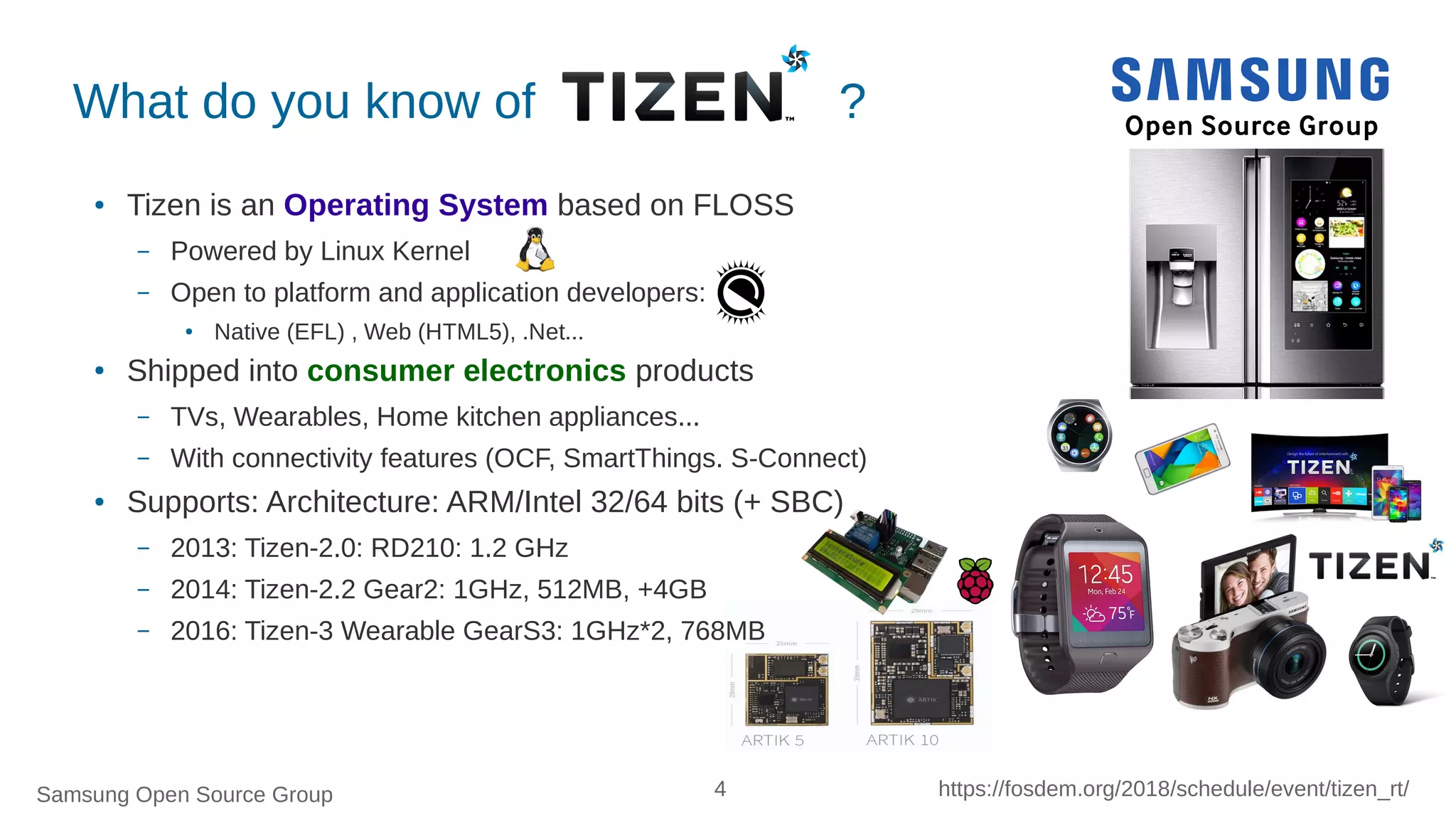 Samsung Open Source Group 4 https://fosdem.org/2018/schedule/event/tizen_rt/
What do you know of ?
● Tizen is an Operating System based on FLOSS
– Powered by Linux Kernel
– Open to platform and application developers:
● Native (EFL) , Web (HTML5), .Net...
● Shipped into consumer electronics products
– TVs, Wearables, Home kitchen appliances...
– With connectivity features (OCF, SmartThings. S-Connect)
● Supports: Architecture: ARM/Intel 32/64 bits (+ SBC)
– 2013: Tizen-2.0: RD210: 1.2 GHz
– 2014: Tizen-2.2 Gear2: 1GHz, 512MB, +4GB
– 2016: Tizen-3 Wearable GearS3: 1GHz*2, 768MB
 