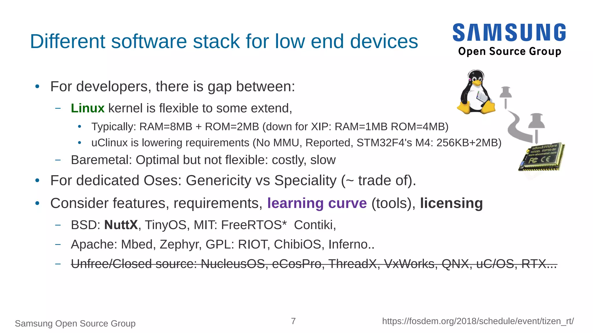 Samsung Open Source Group 7 https://fosdem.org/2018/schedule/event/tizen_rt/
Different software stack for low end devices
● For developers, there is gap between:
– Linux kernel is flexible to some extend,
● Typically: RAM=8MB + ROM=2MB (down for XIP: RAM=1MB ROM=4MB)
● uClinux is lowering requirements (No MMU, Reported, STM32F4's M4: 256KB+2MB)
– Baremetal: Optimal but not flexible: costly, slow
● For dedicated Oses: Genericity vs Speciality (~ trade of).
● Consider features, requirements, learning curve (tools), licensing
– BSD: NuttX, TinyOS, MIT: FreeRTOS* Contiki,
– Apache: Mbed, Zephyr, GPL: RIOT, ChibiOS, Inferno..
– Unfree/Closed source: NucleusOS, eCosPro, ThreadX, VxWorks, QNX, uC/OS, RTX...
 