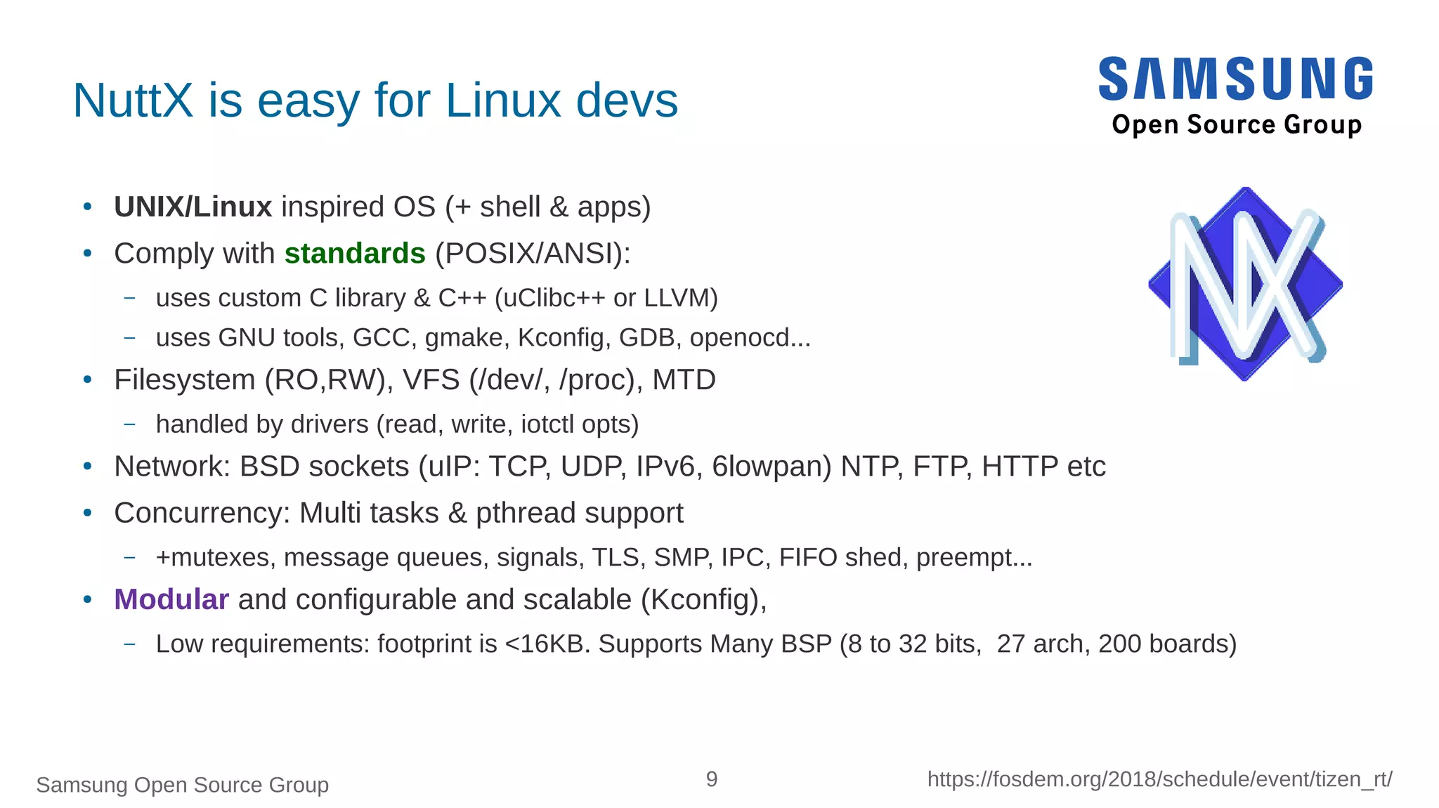 Samsung Open Source Group 9 https://fosdem.org/2018/schedule/event/tizen_rt/
NuttX is easy for Linux devs
● UNIX/Linux inspired OS (+ shell & apps)
● Comply with standards (POSIX/ANSI):
– uses custom C library & C++ (uClibc++ or LLVM)
– uses GNU tools, GCC, gmake, Kconfig, GDB, openocd...
● Filesystem (RO,RW), VFS (/dev/, /proc), MTD
– handled by drivers (read, write, iotctl opts)
● Network: BSD sockets (uIP: TCP, UDP, IPv6, 6lowpan) NTP, FTP, HTTP etc
● Concurrency: Multi tasks & pthread support
– +mutexes, message queues, signals, TLS, SMP, IPC, FIFO shed, preempt...
● Modular and configurable and scalable (Kconfig),
– Low requirements: footprint is <16KB. Supports Many BSP (8 to 32 bits, 27 arch, 200 boards)
 