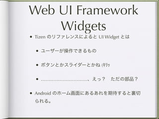 Web UI Framework
    Widgets
• Tizen のリファレンスによると UI Widget とは

 • ユーザーが操作できるもの

 • ボタンとかスライダーとかね (ｷﾘｯ

 • …………………………、えっ？ ただの部品？

• Android のホーム画面にあるあれを期待すると裏切
 られる。
 