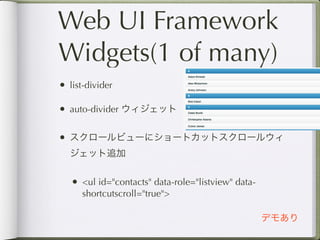 Web UI Framework
Widgets(1 of many)
• list-divider

• auto-divider ウィジェット

• スクロールビューにショートカットスクロールウィ
  ジェット追加


   • <ul id="contacts" data-role="listview" data-
      shortcutscroll="true">

                                                    デモあり
 