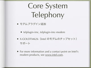 Core System
          Telephony
• モデムプラグイン追加

   • telplugin-imc, telplugin-imc-modem

• X-GOLDTM626（Intel のモデムのチップセット）
  サポート


• For more information and a contact point on Intel's
  modem products, see www.intel.com.
 